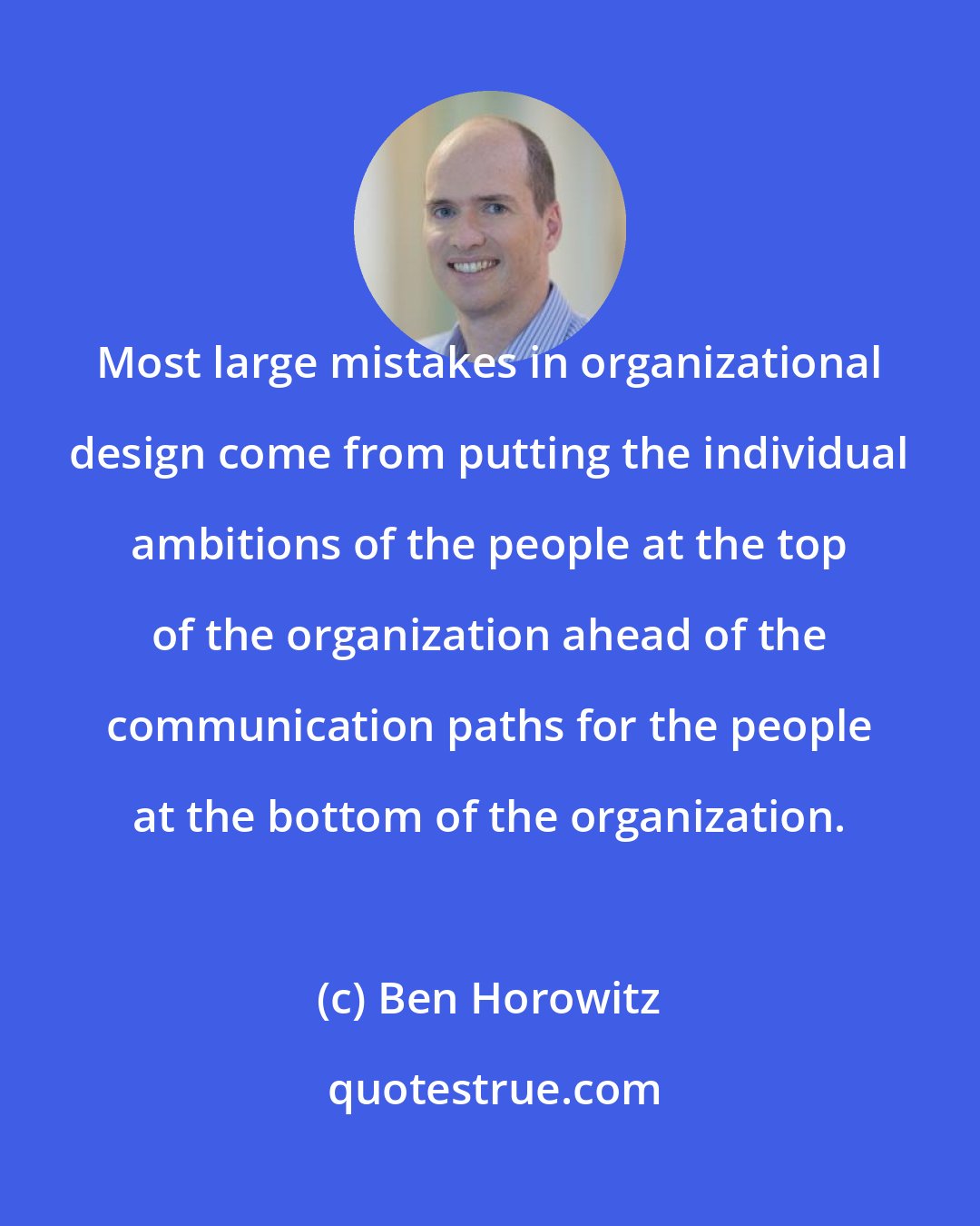 Ben Horowitz: Most large mistakes in organizational design come from putting the individual ambitions of the people at the top of the organization ahead of the communication paths for the people at the bottom of the organization.