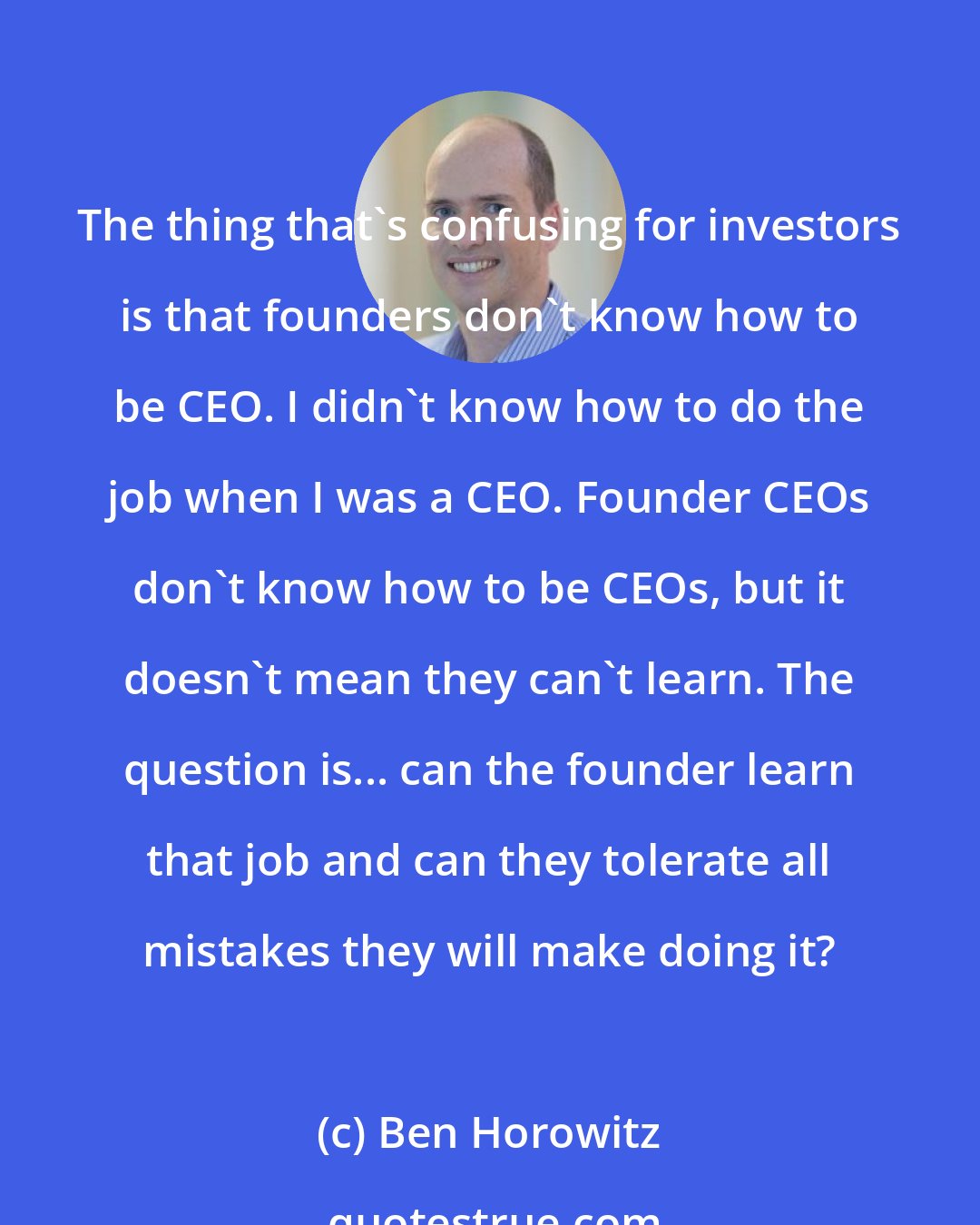 Ben Horowitz: The thing that's confusing for investors is that founders don't know how to be CEO. I didn't know how to do the job when I was a CEO. Founder CEOs don't know how to be CEOs, but it doesn't mean they can't learn. The question is... can the founder learn that job and can they tolerate all mistakes they will make doing it?