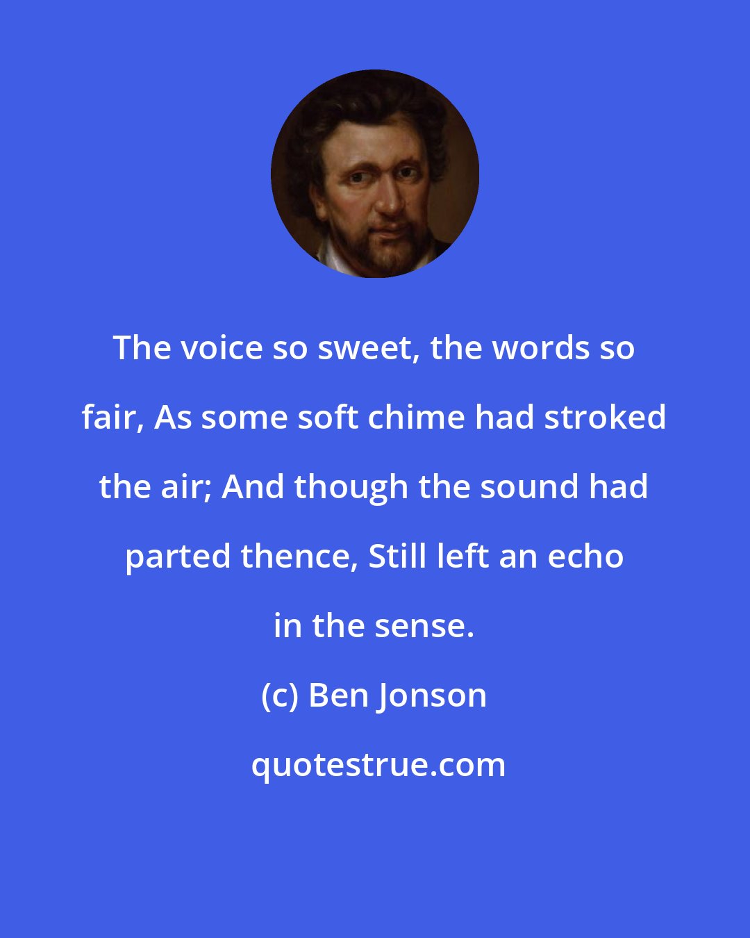 Ben Jonson: The voice so sweet, the words so fair, As some soft chime had stroked the air; And though the sound had parted thence, Still left an echo in the sense.