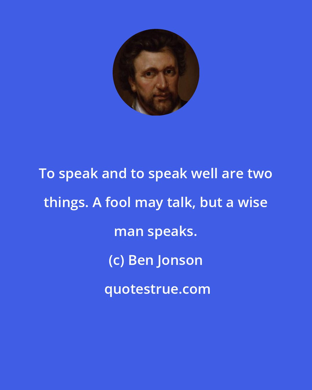 Ben Jonson: To speak and to speak well are two things. A fool may talk, but a wise man speaks.