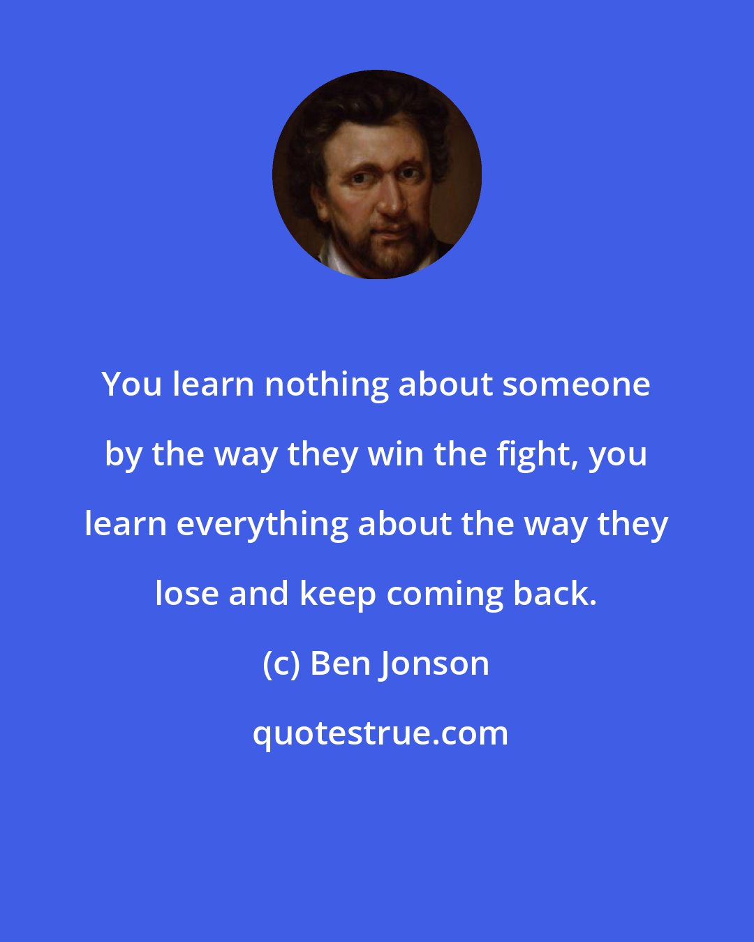 Ben Jonson: You learn nothing about someone by the way they win the fight, you learn everything about the way they lose and keep coming back.