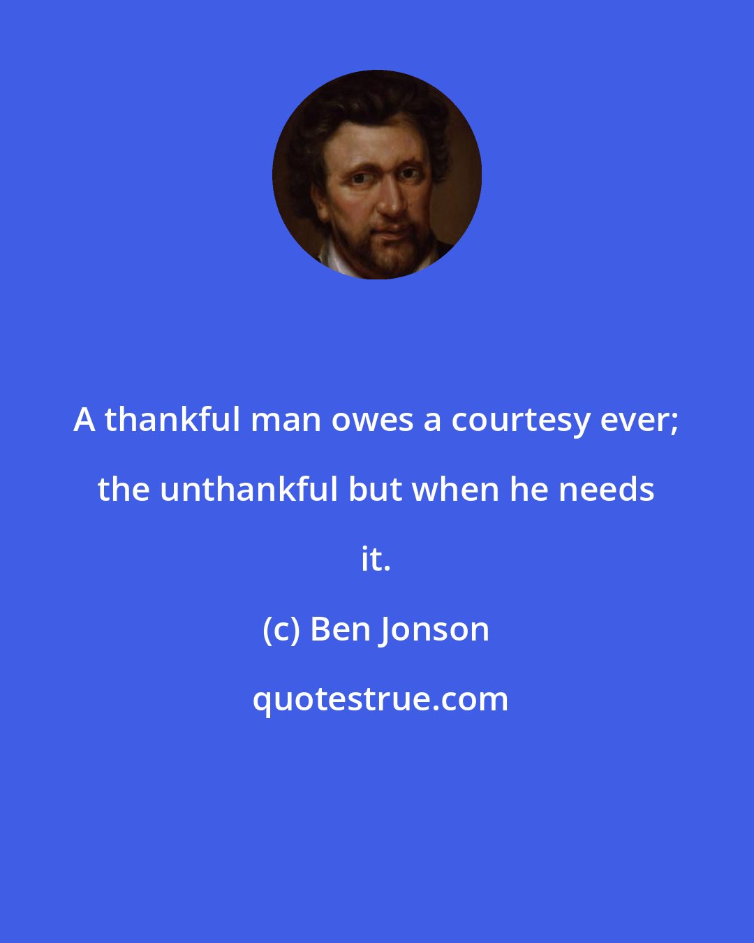Ben Jonson: A thankful man owes a courtesy ever; the unthankful but when he needs it.