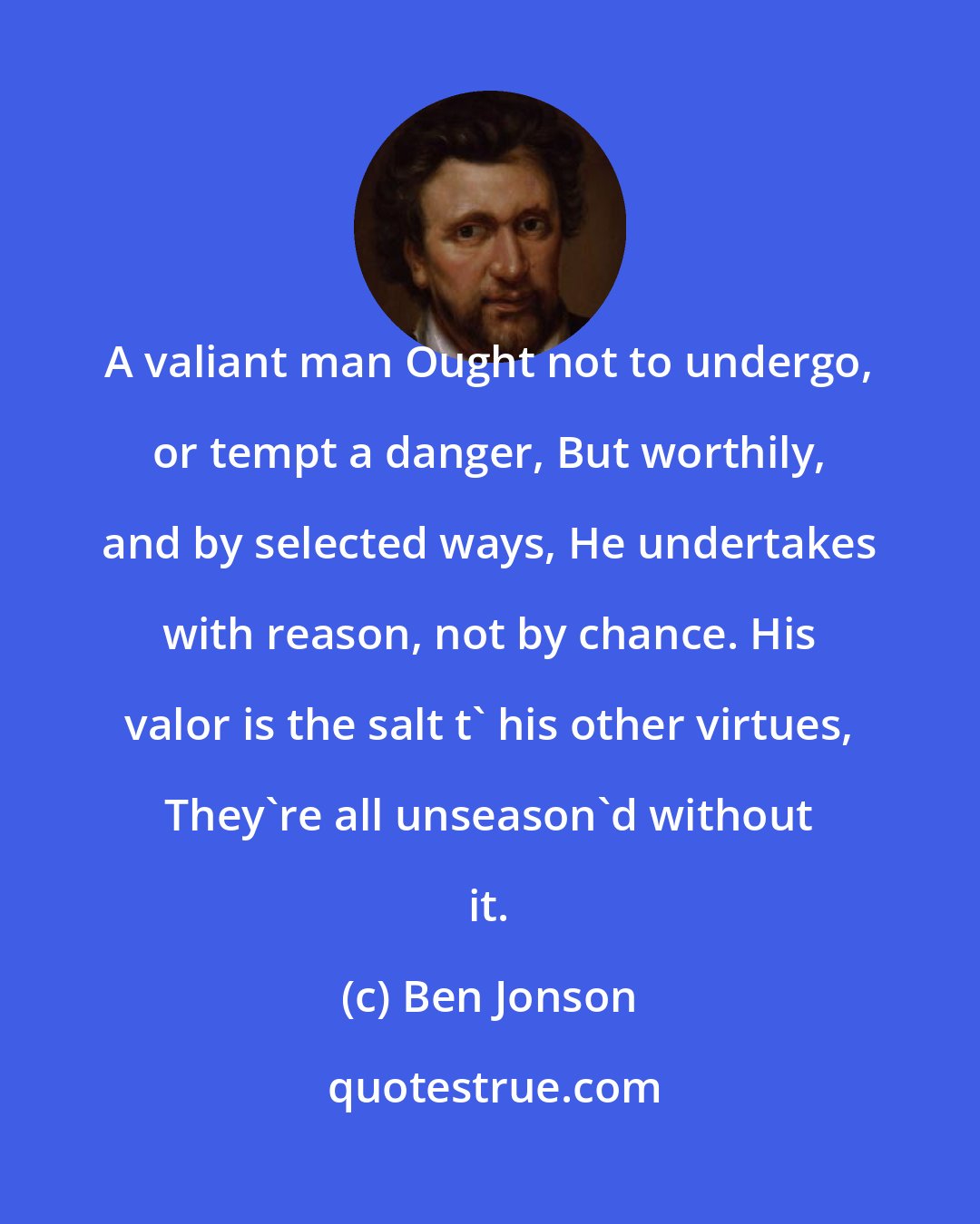 Ben Jonson: A valiant man Ought not to undergo, or tempt a danger, But worthily, and by selected ways, He undertakes with reason, not by chance. His valor is the salt t' his other virtues, They're all unseason'd without it.