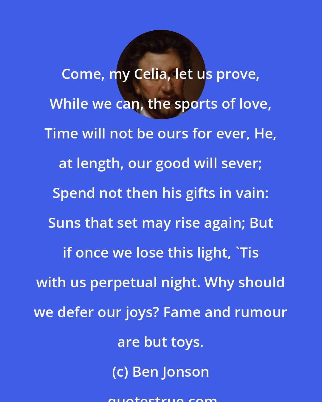 Ben Jonson: Come, my Celia, let us prove, While we can, the sports of love, Time will not be ours for ever, He, at length, our good will sever; Spend not then his gifts in vain: Suns that set may rise again; But if once we lose this light, 'Tis with us perpetual night. Why should we defer our joys? Fame and rumour are but toys.