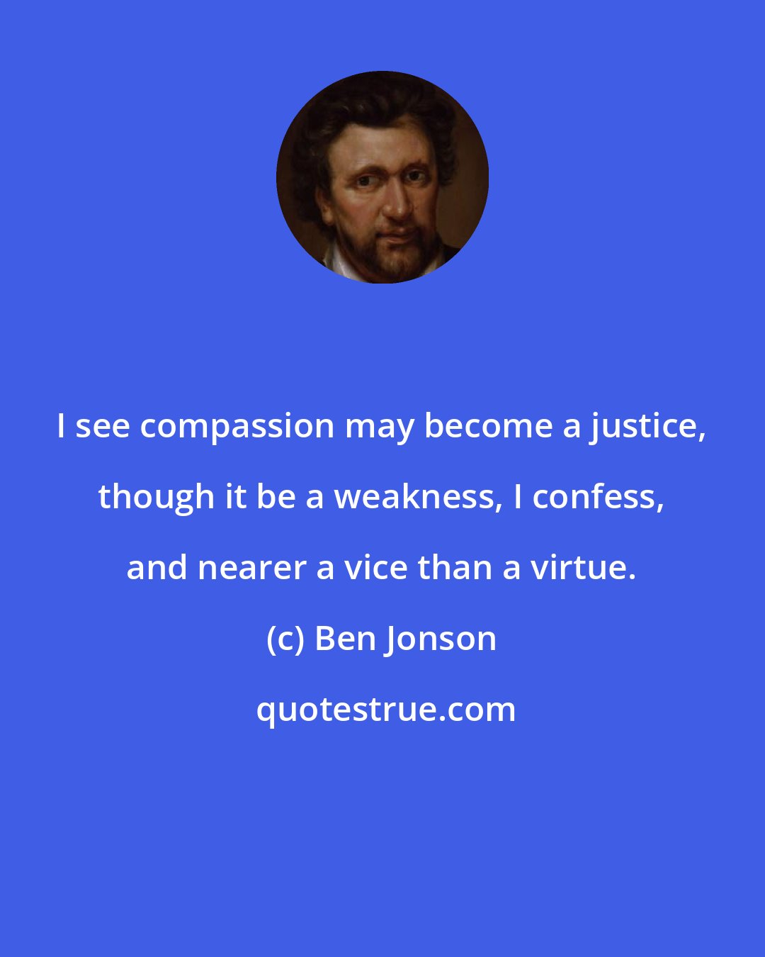 Ben Jonson: I see compassion may become a justice, though it be a weakness, I confess, and nearer a vice than a virtue.