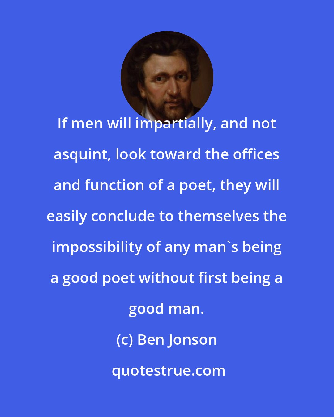 Ben Jonson: If men will impartially, and not asquint, look toward the offices and function of a poet, they will easily conclude to themselves the impossibility of any man's being a good poet without first being a good man.