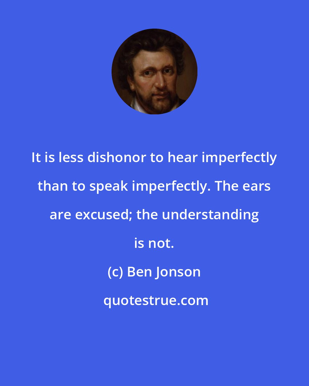 Ben Jonson: It is less dishonor to hear imperfectly than to speak imperfectly. The ears are excused; the understanding is not.