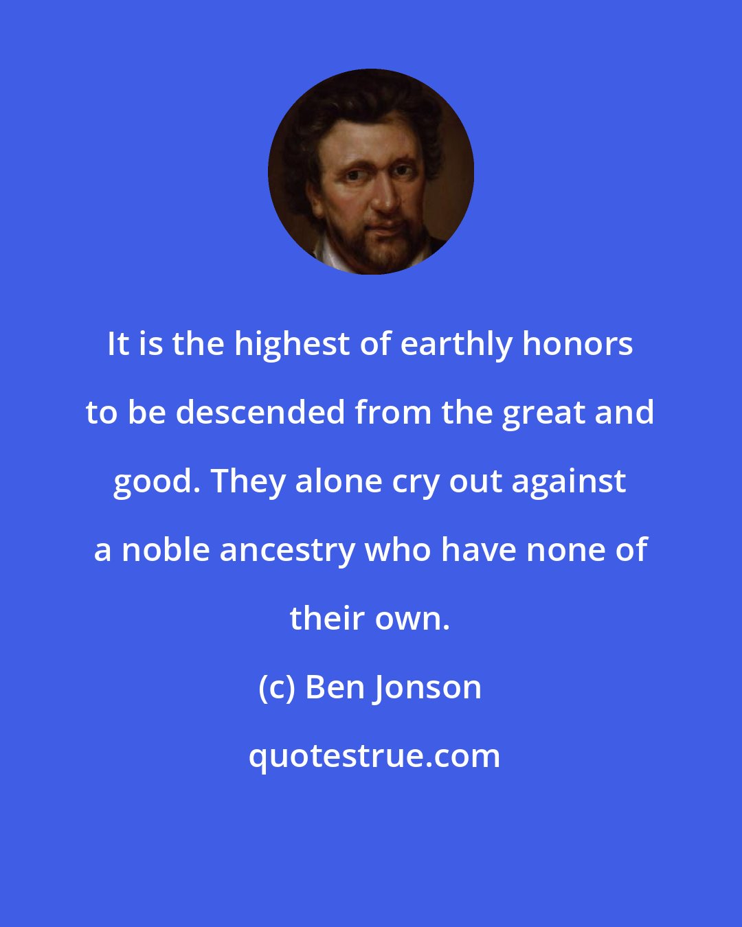 Ben Jonson: It is the highest of earthly honors to be descended from the great and good. They alone cry out against a noble ancestry who have none of their own.