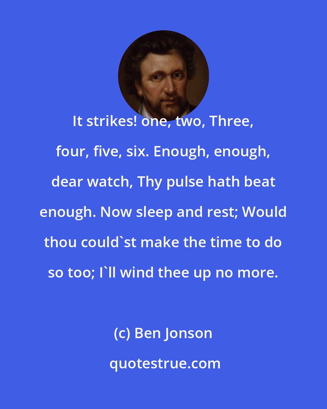 Ben Jonson: It strikes! one, two, Three, four, five, six. Enough, enough, dear watch, Thy pulse hath beat enough. Now sleep and rest; Would thou could'st make the time to do so too; I'll wind thee up no more.