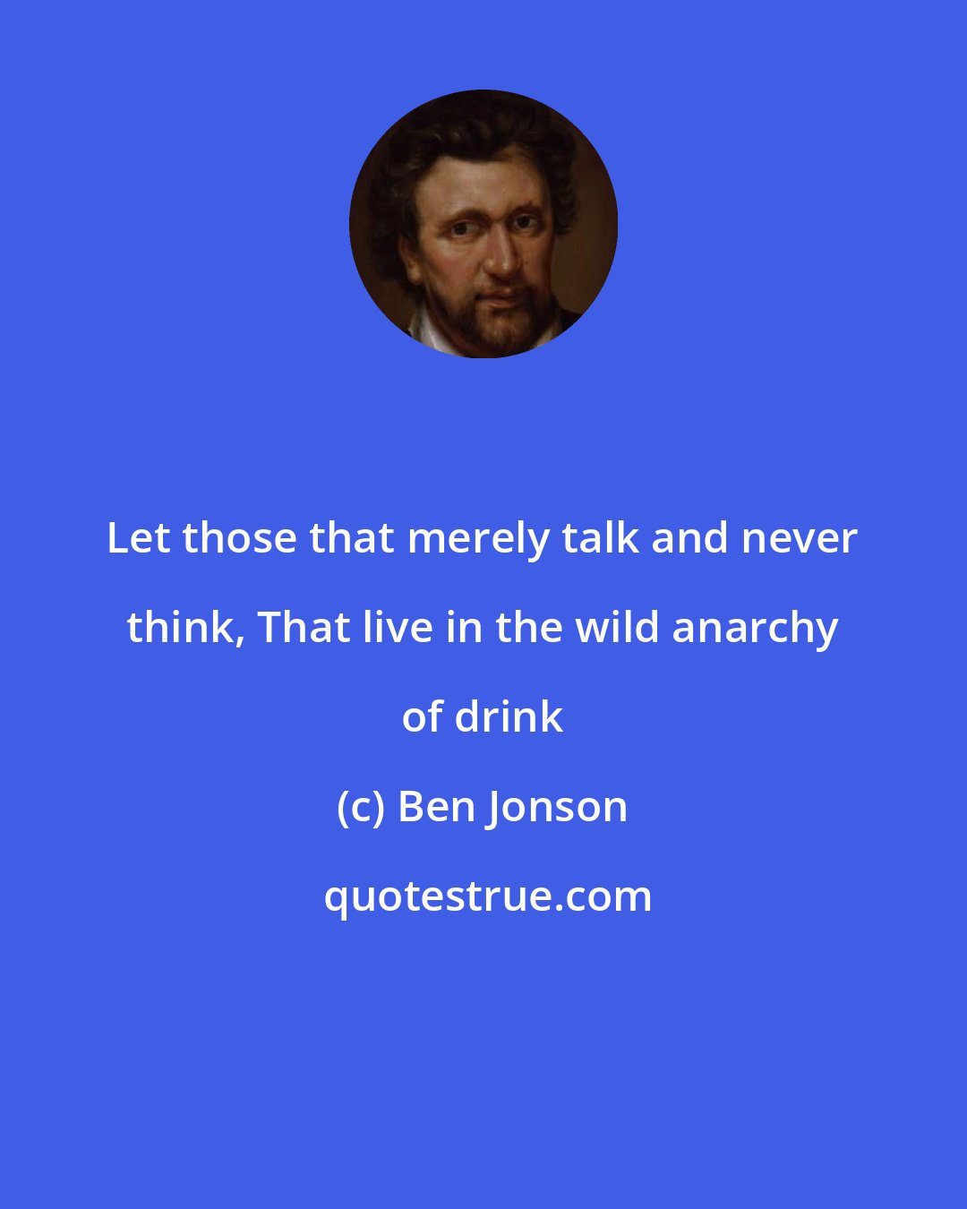 Ben Jonson: Let those that merely talk and never think, That live in the wild anarchy of drink