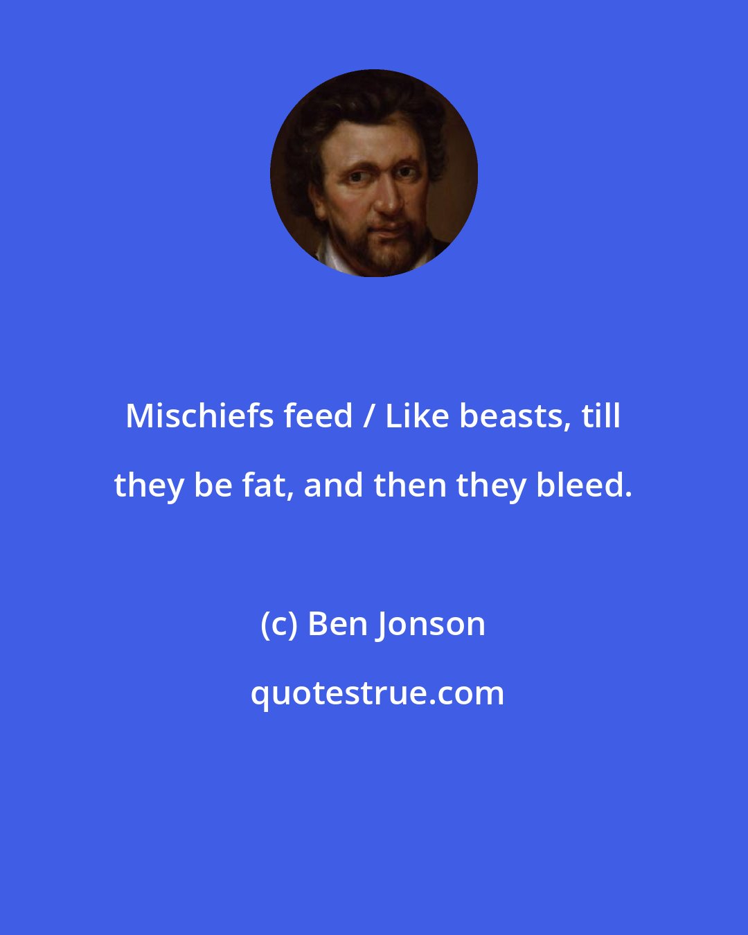 Ben Jonson: Mischiefs feed / Like beasts, till they be fat, and then they bleed.