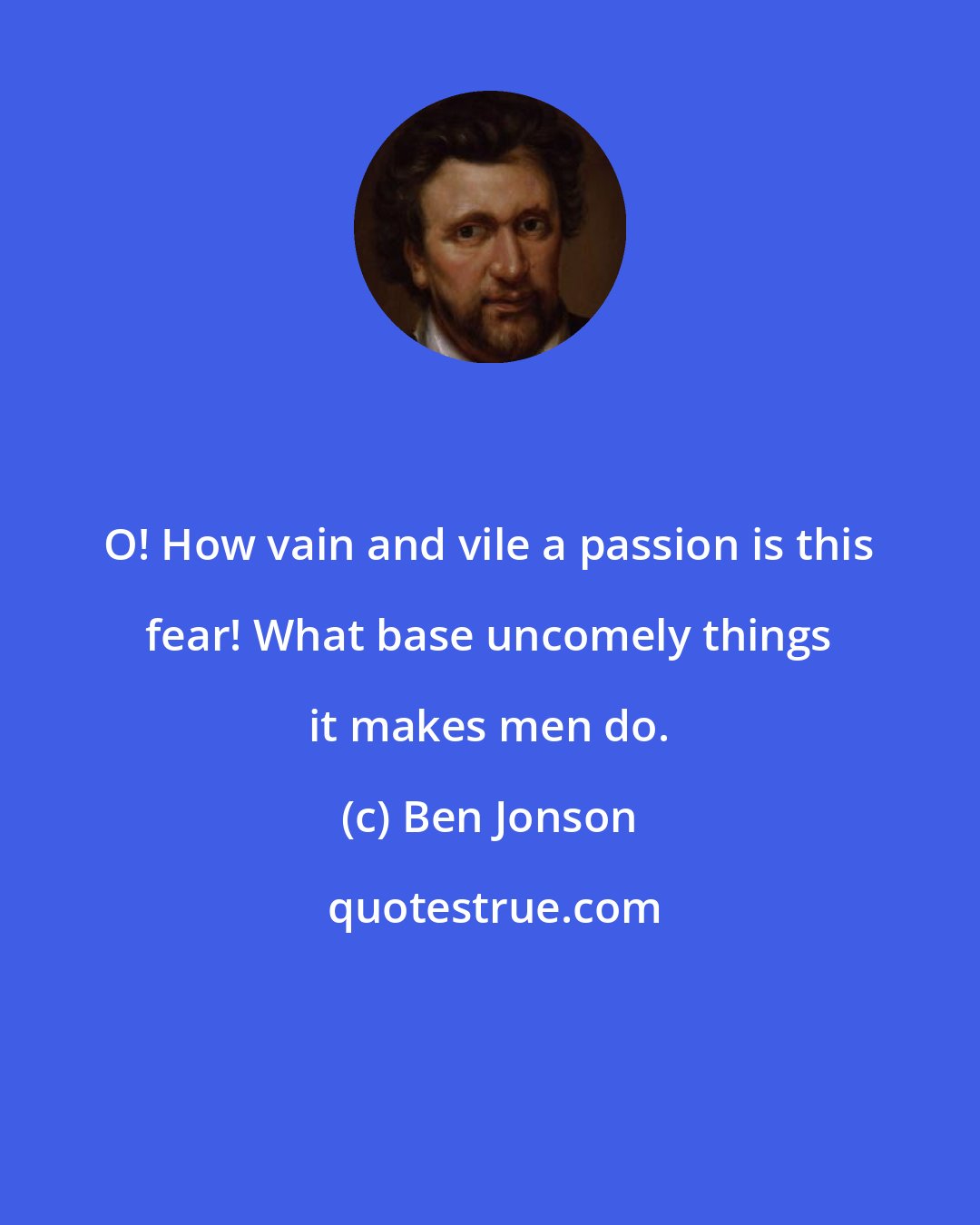 Ben Jonson: O! How vain and vile a passion is this fear! What base uncomely things it makes men do.