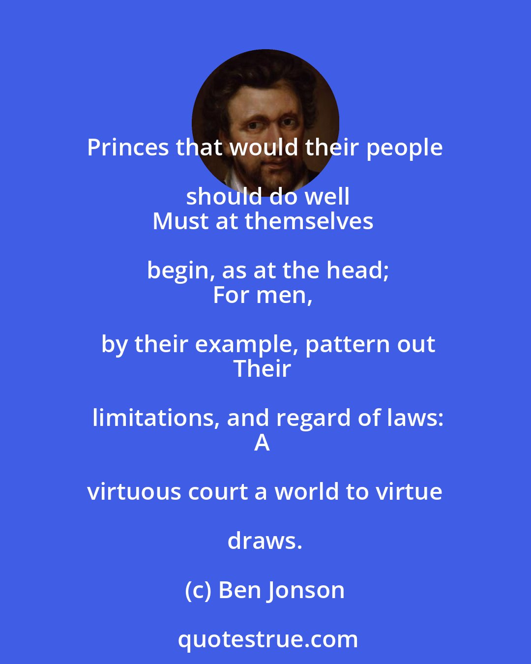 Ben Jonson: Princes that would their people should do well
Must at themselves begin, as at the head;
For men, by their example, pattern out
Their limitations, and regard of laws:
A virtuous court a world to virtue draws.