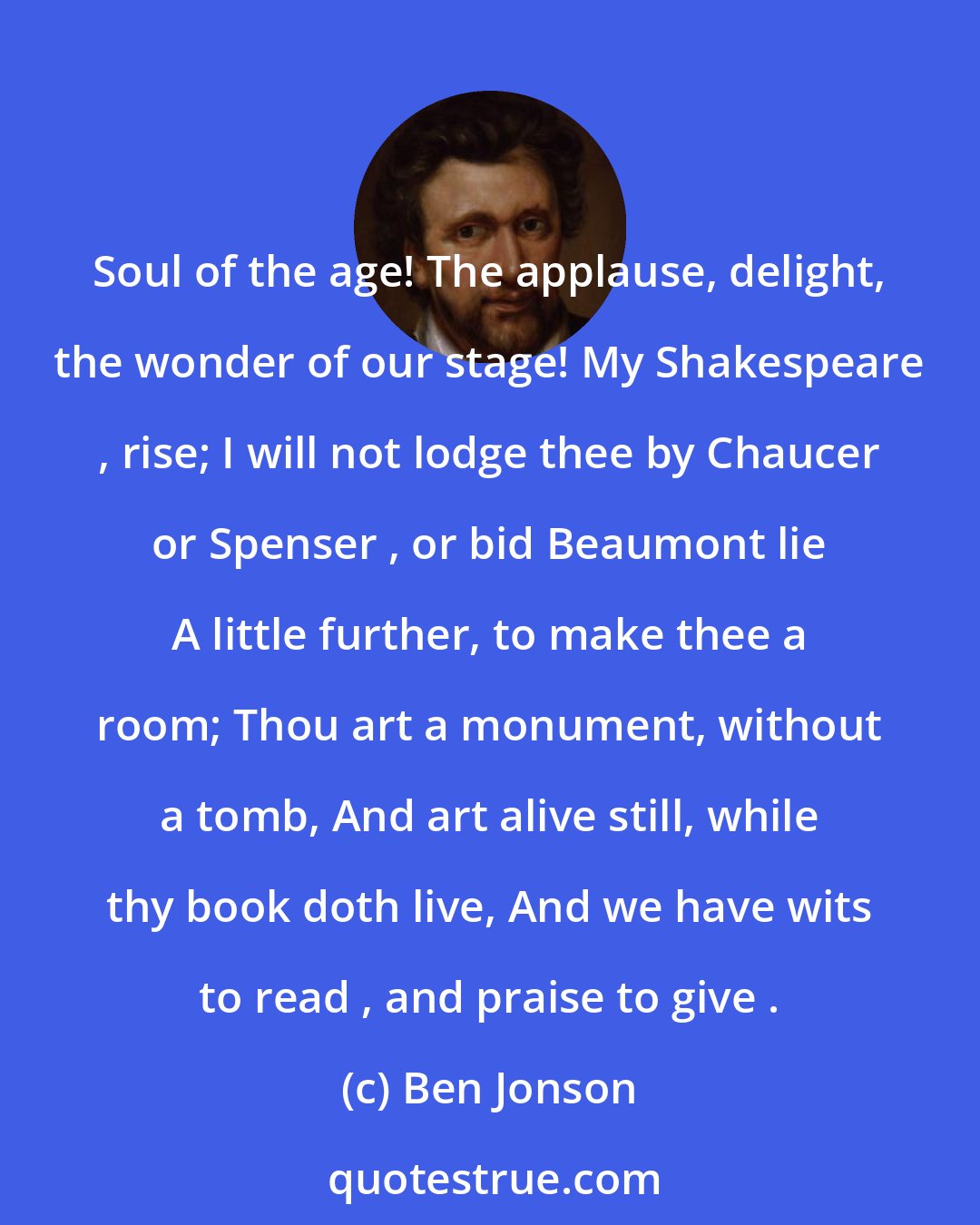 Ben Jonson: Soul of the age! The applause, delight, the wonder of our stage! My Shakespeare , rise; I will not lodge thee by Chaucer or Spenser , or bid Beaumont lie A little further, to make thee a room; Thou art a monument, without a tomb, And art alive still, while thy book doth live, And we have wits to read , and praise to give .