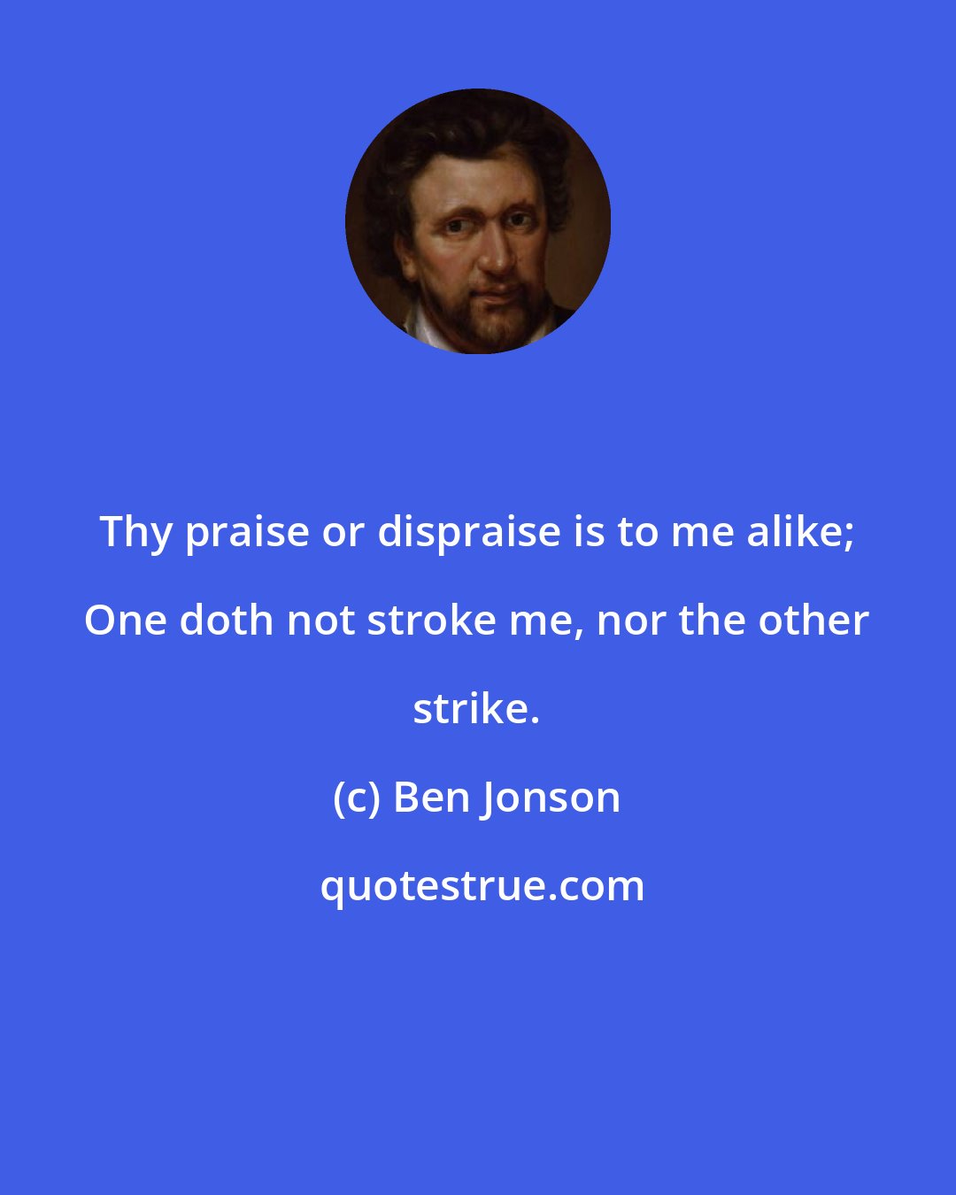 Ben Jonson: Thy praise or dispraise is to me alike; One doth not stroke me, nor the other strike.