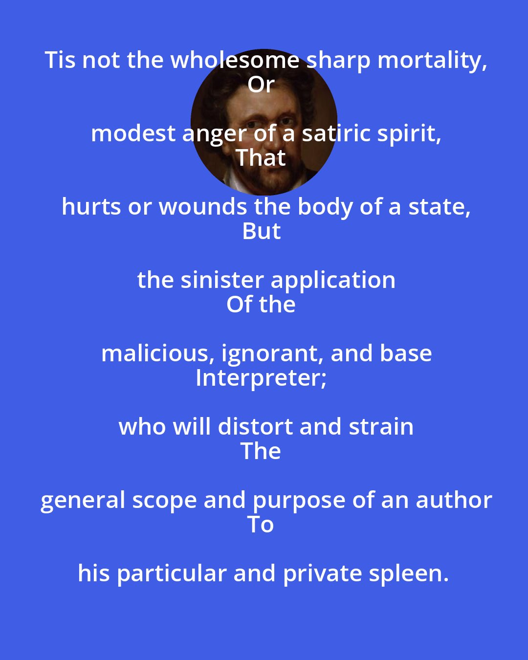 Ben Jonson: Tis not the wholesome sharp mortality,
Or modest anger of a satiric spirit,
That hurts or wounds the body of a state,
But the sinister application
Of the malicious, ignorant, and base
Interpreter; who will distort and strain
The general scope and purpose of an author
To his particular and private spleen.