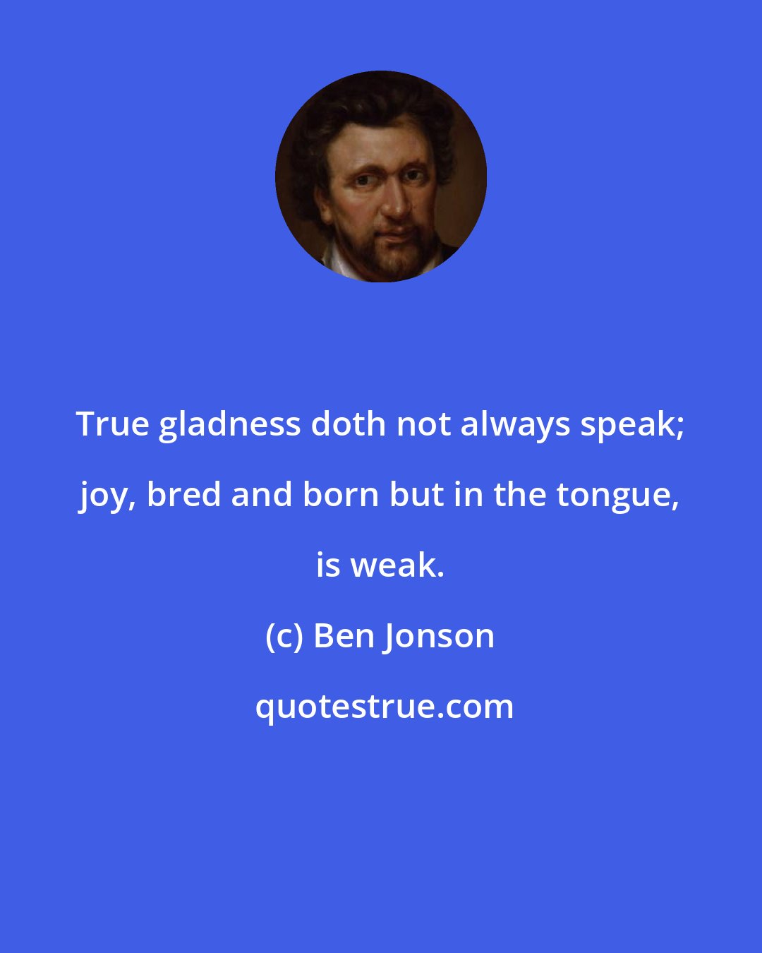 Ben Jonson: True gladness doth not always speak; joy, bred and born but in the tongue, is weak.