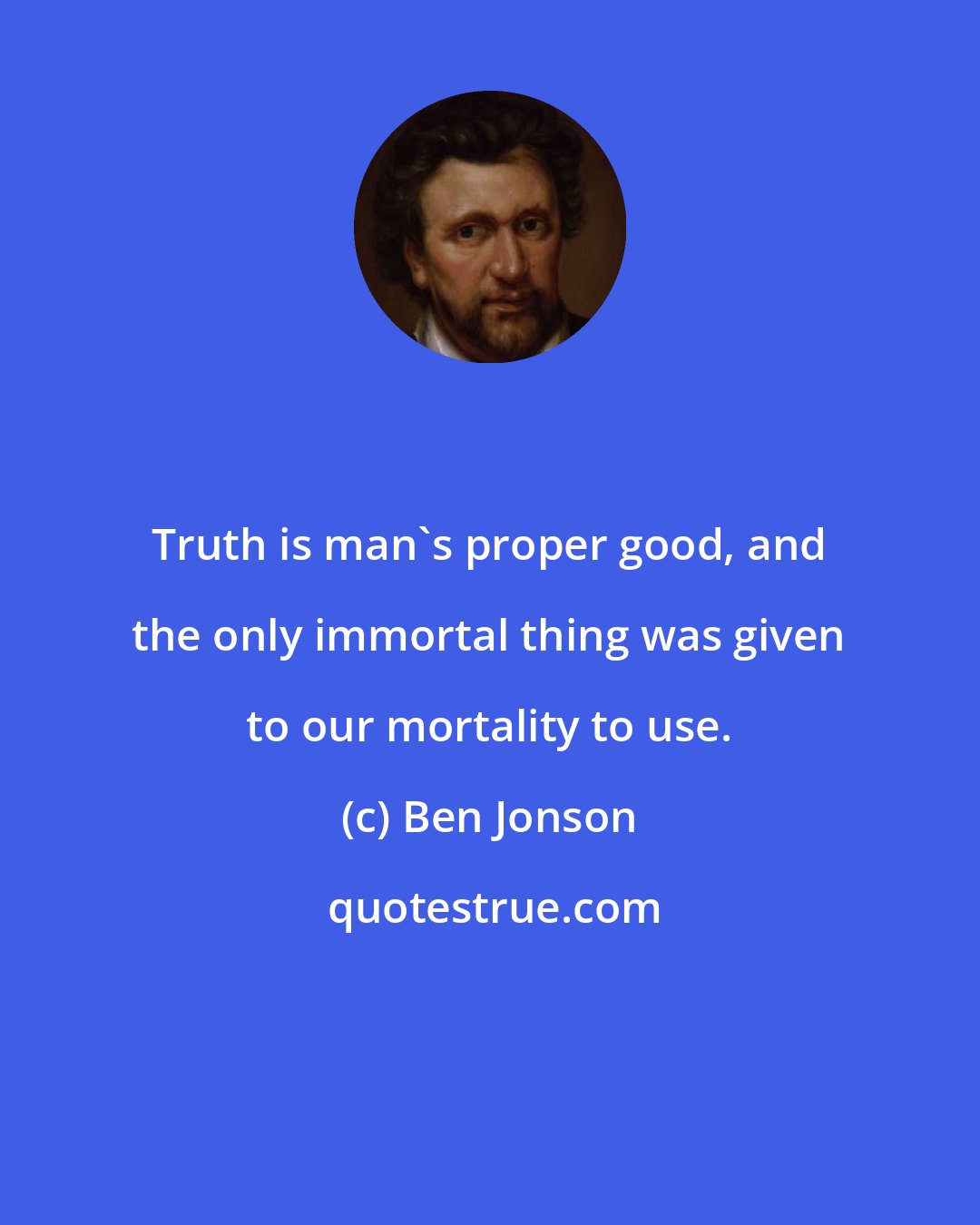 Ben Jonson: Truth is man's proper good, and the only immortal thing was given to our mortality to use.