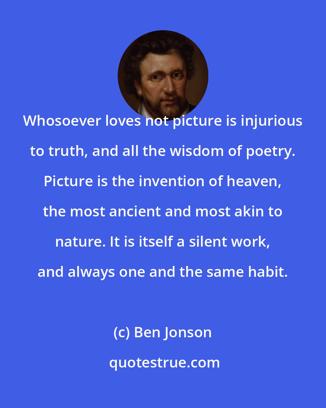 Ben Jonson: Whosoever loves not picture is injurious to truth, and all the wisdom of poetry. Picture is the invention of heaven, the most ancient and most akin to nature. It is itself a silent work, and always one and the same habit.