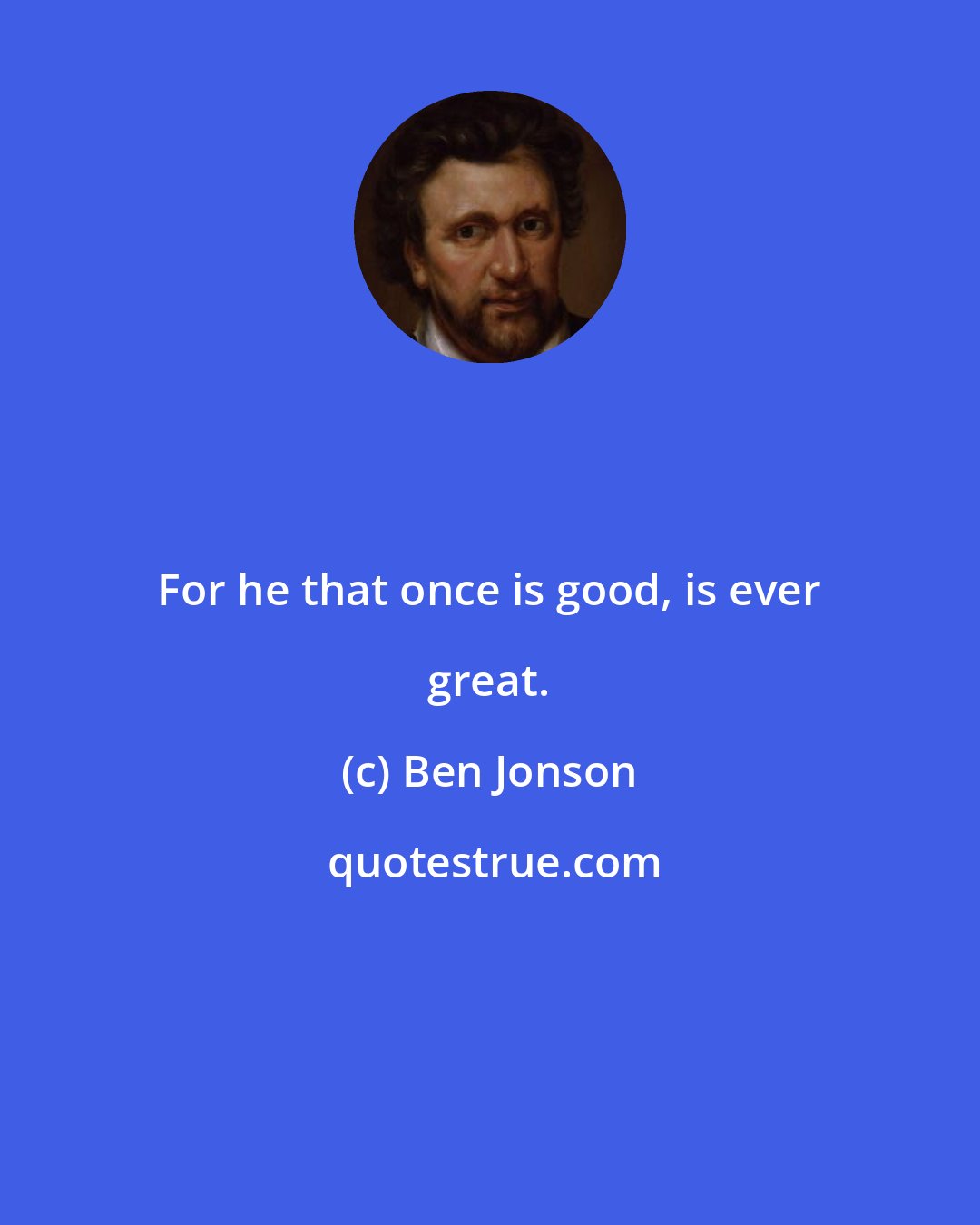 Ben Jonson: For he that once is good, is ever great.