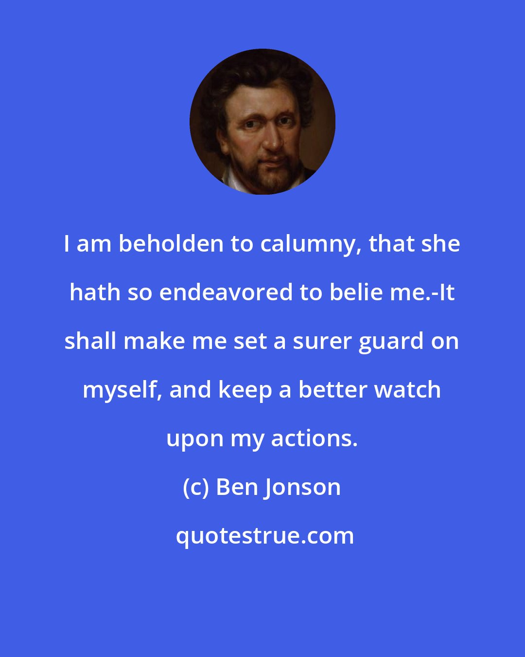 Ben Jonson: I am beholden to calumny, that she hath so endeavored to belie me.-It shall make me set a surer guard on myself, and keep a better watch upon my actions.