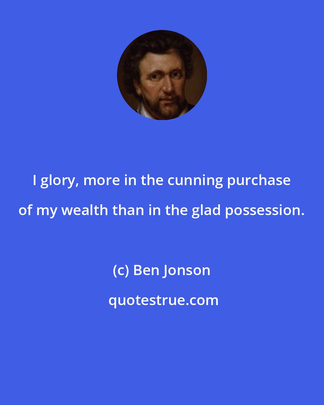 Ben Jonson: I glory, more in the cunning purchase of my wealth than in the glad possession.