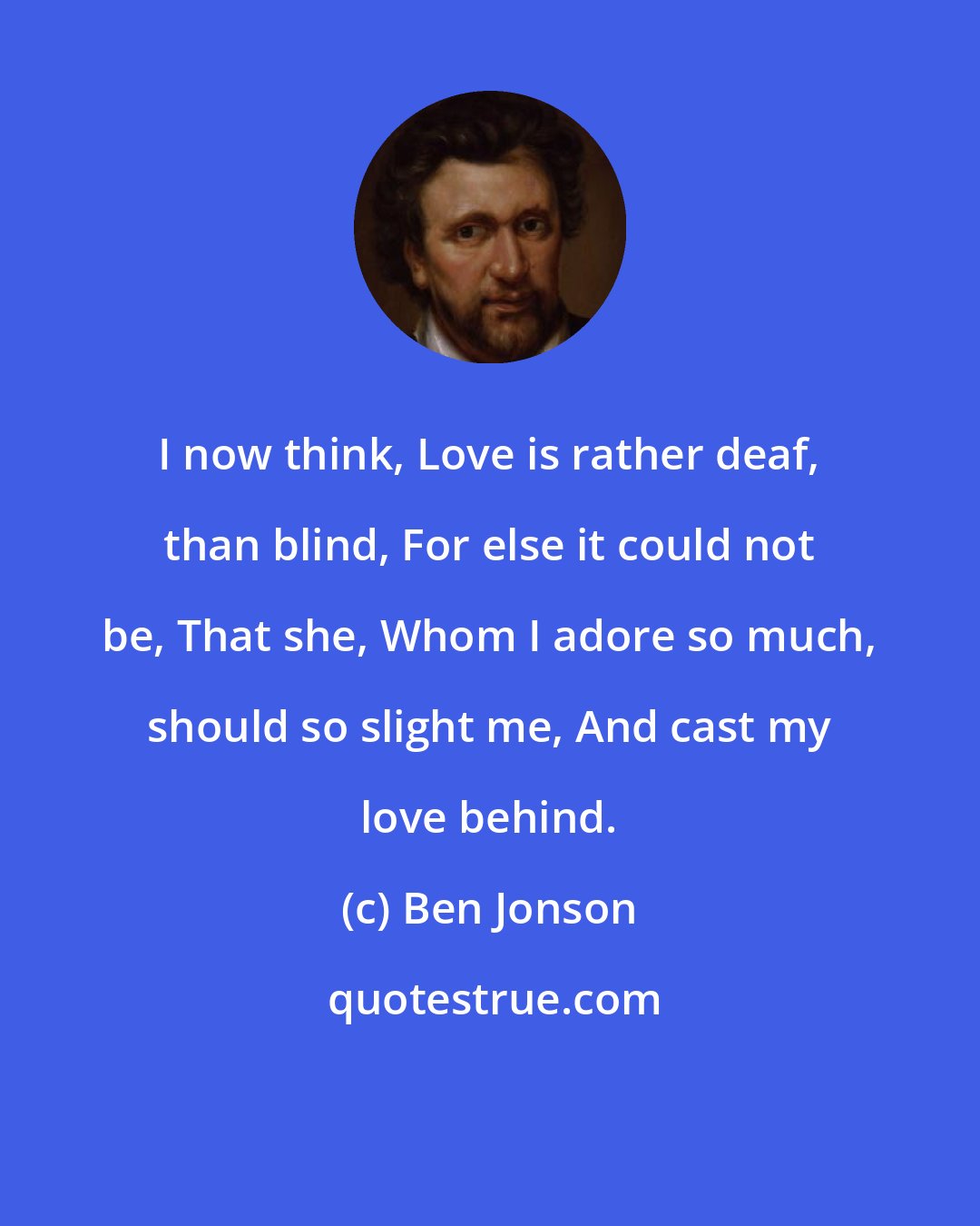 Ben Jonson: I now think, Love is rather deaf, than blind, For else it could not be, That she, Whom I adore so much, should so slight me, And cast my love behind.