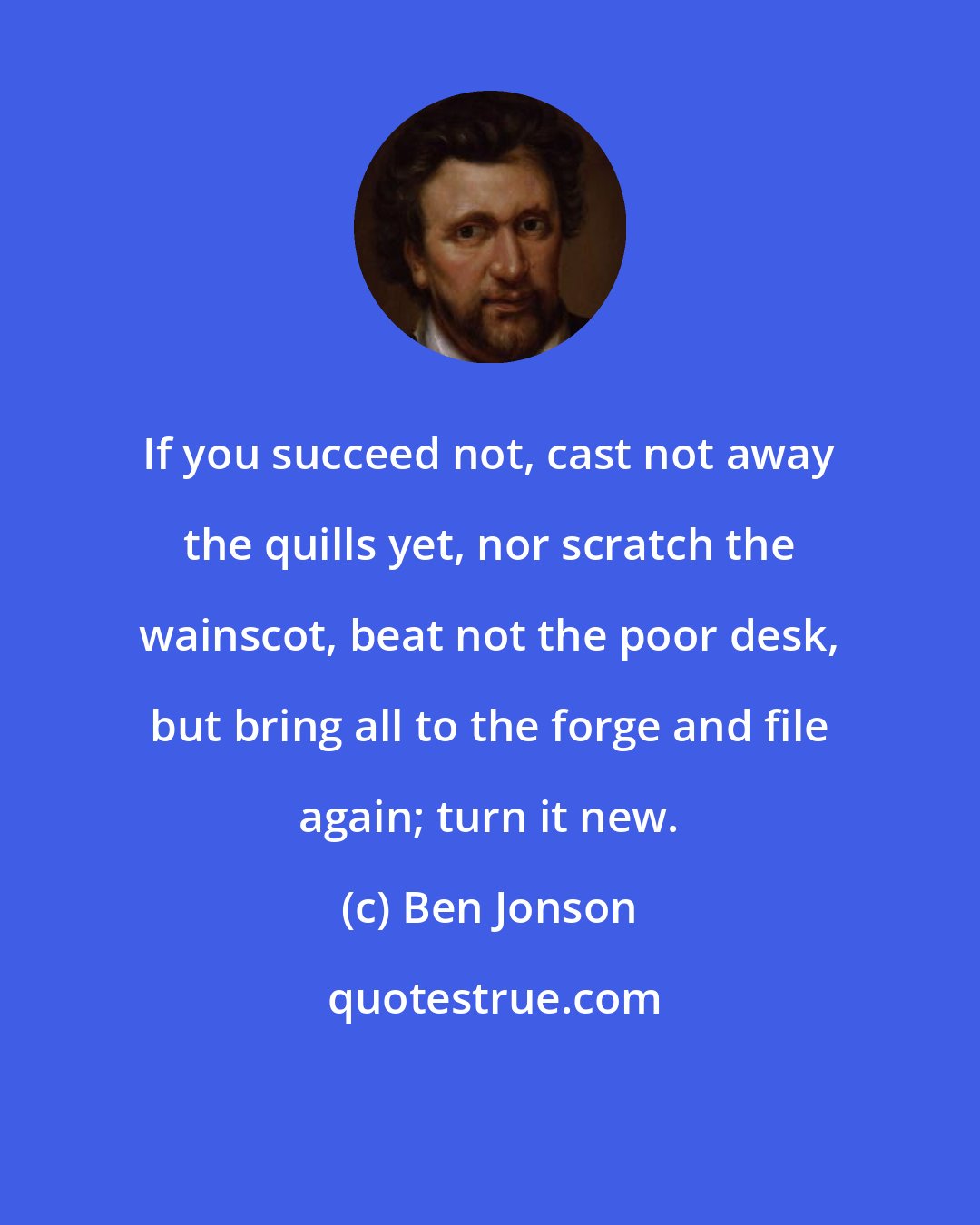 Ben Jonson: If you succeed not, cast not away the quills yet, nor scratch the wainscot, beat not the poor desk, but bring all to the forge and file again; turn it new.