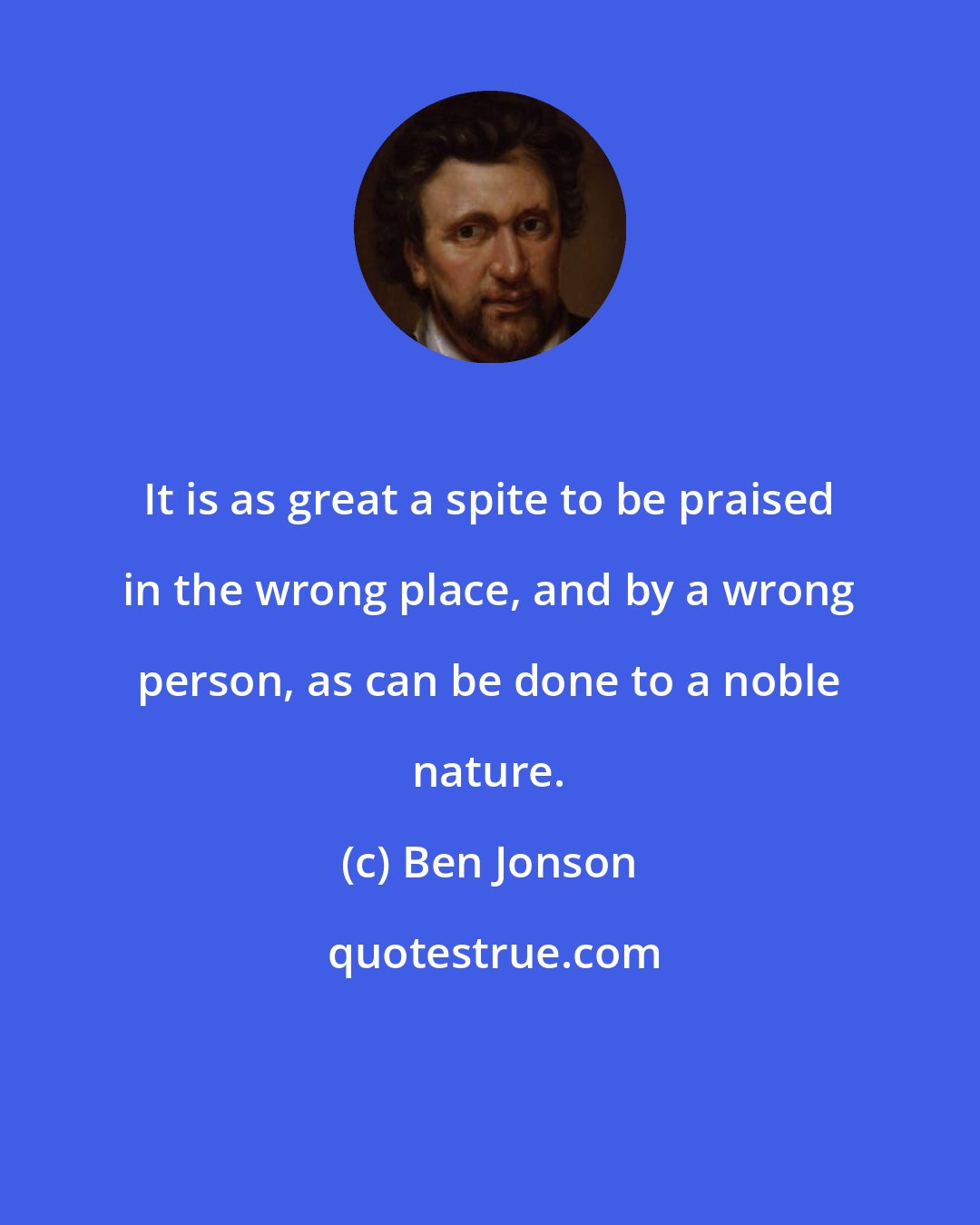 Ben Jonson: It is as great a spite to be praised in the wrong place, and by a wrong person, as can be done to a noble nature.