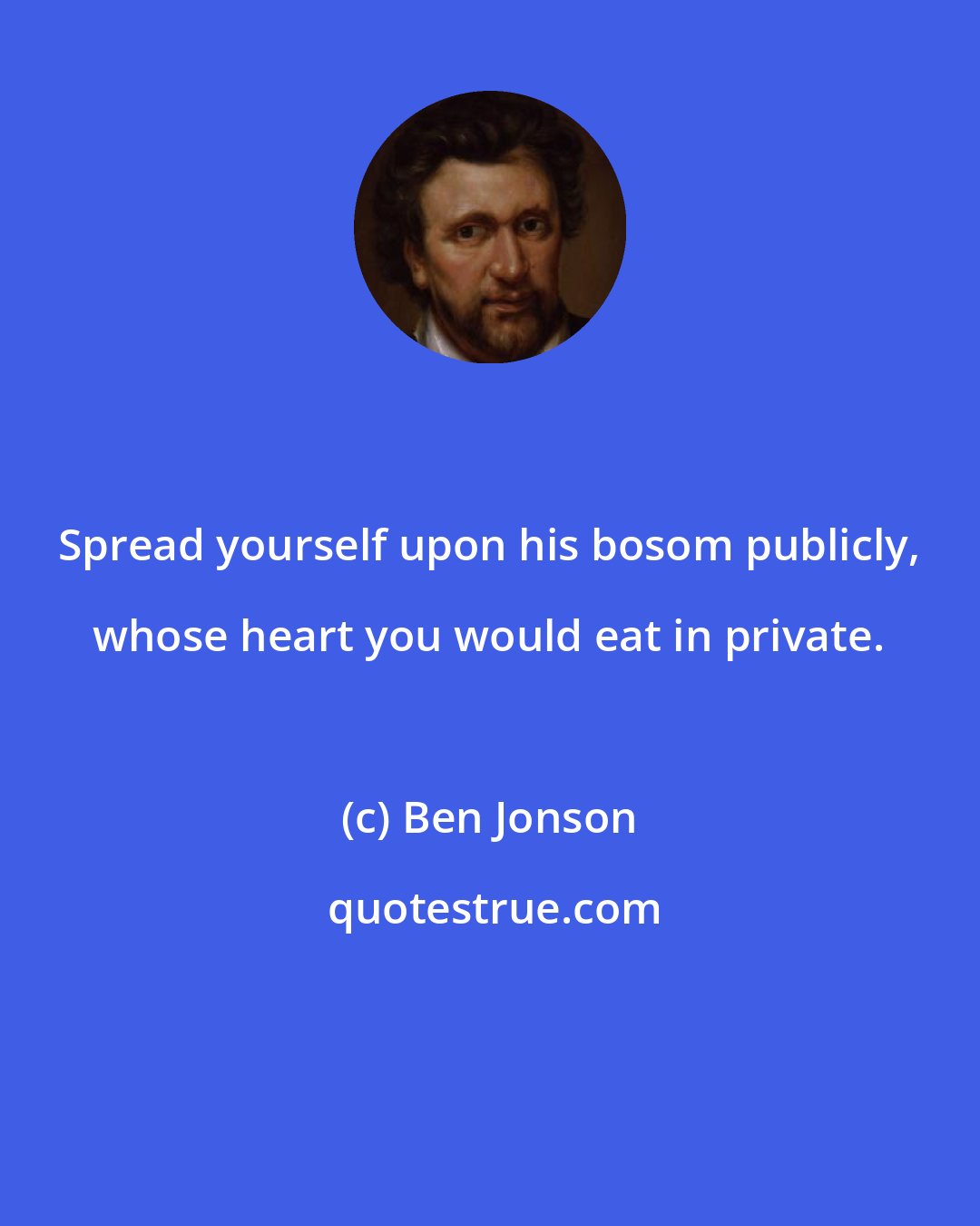 Ben Jonson: Spread yourself upon his bosom publicly, whose heart you would eat in private.