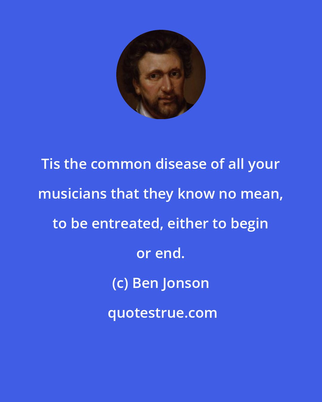 Ben Jonson: Tis the common disease of all your musicians that they know no mean, to be entreated, either to begin or end.