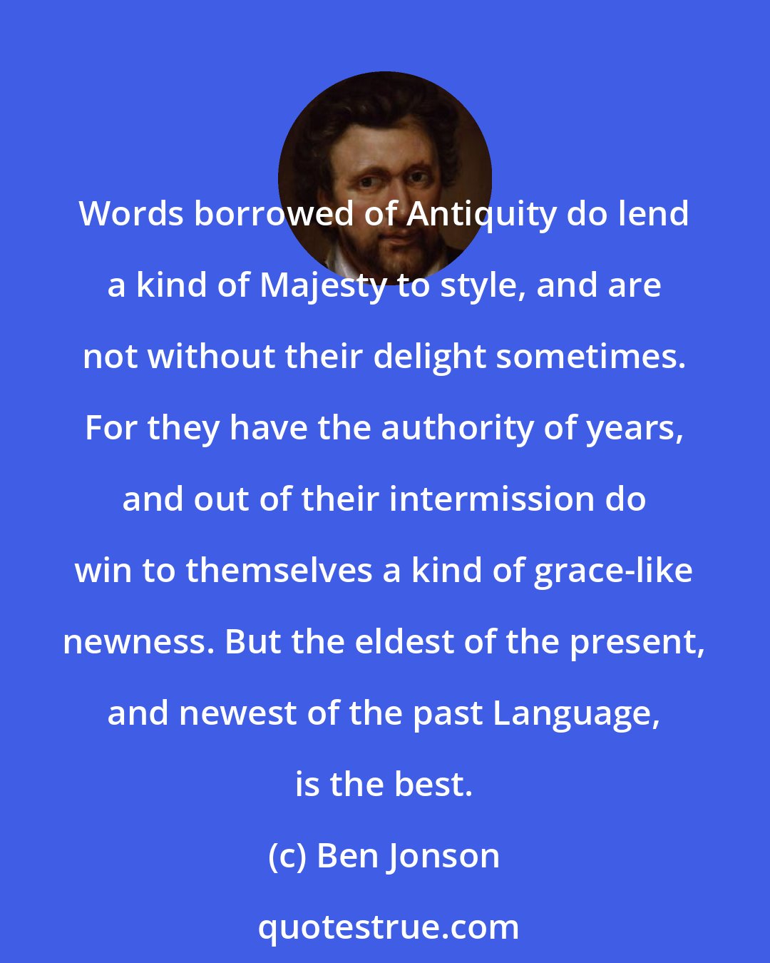 Ben Jonson: Words borrowed of Antiquity do lend a kind of Majesty to style, and are not without their delight sometimes. For they have the authority of years, and out of their intermission do win to themselves a kind of grace-like newness. But the eldest of the present, and newest of the past Language, is the best.