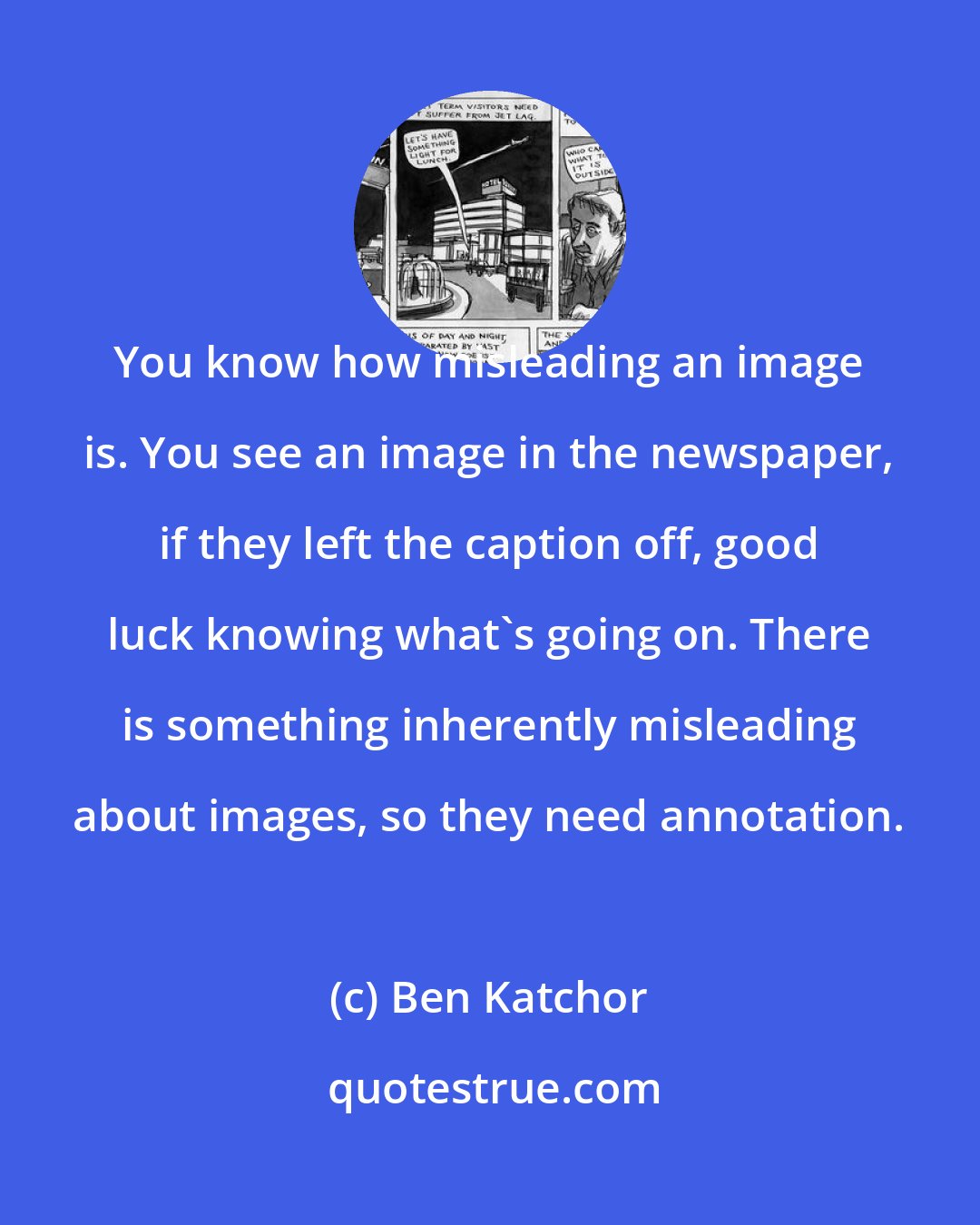 Ben Katchor: You know how misleading an image is. You see an image in the newspaper, if they left the caption off, good luck knowing what's going on. There is something inherently misleading about images, so they need annotation.
