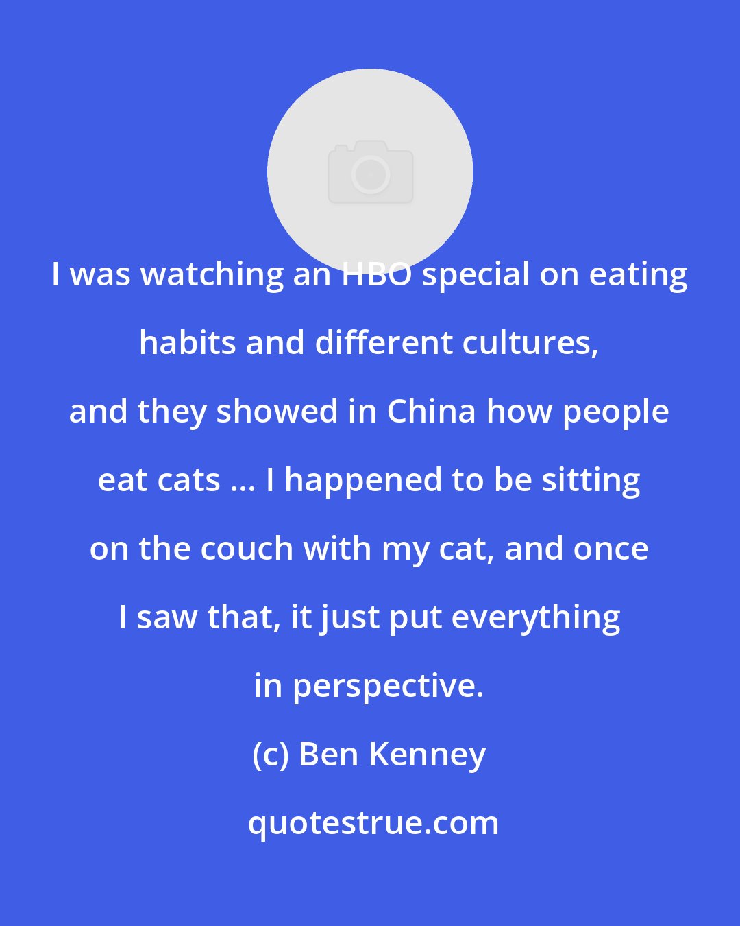 Ben Kenney: I was watching an HBO special on eating habits and different cultures, and they showed in China how people eat cats ... I happened to be sitting on the couch with my cat, and once I saw that, it just put everything in perspective.