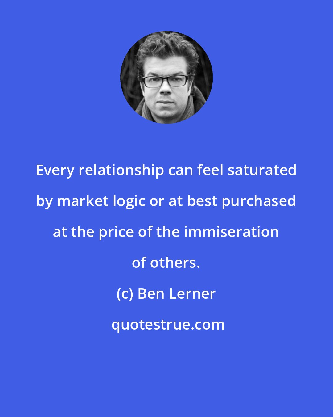 Ben Lerner: Every relationship can feel saturated by market logic or at best purchased at the price of the immiseration of others.