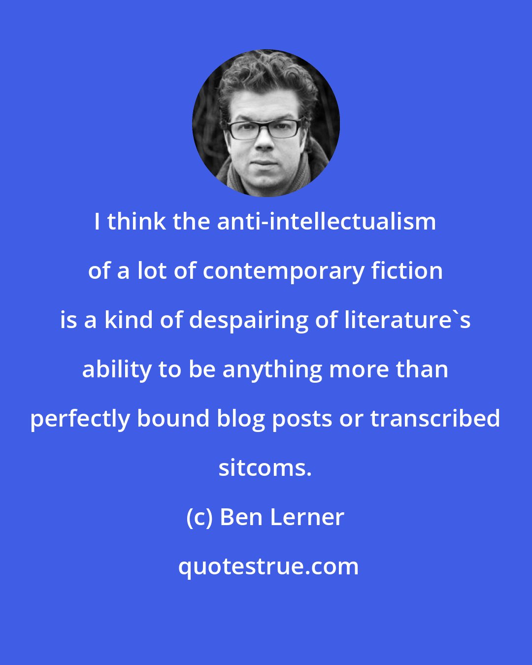 Ben Lerner: I think the anti-intellectualism of a lot of contemporary fiction is a kind of despairing of literature's ability to be anything more than perfectly bound blog posts or transcribed sitcoms.