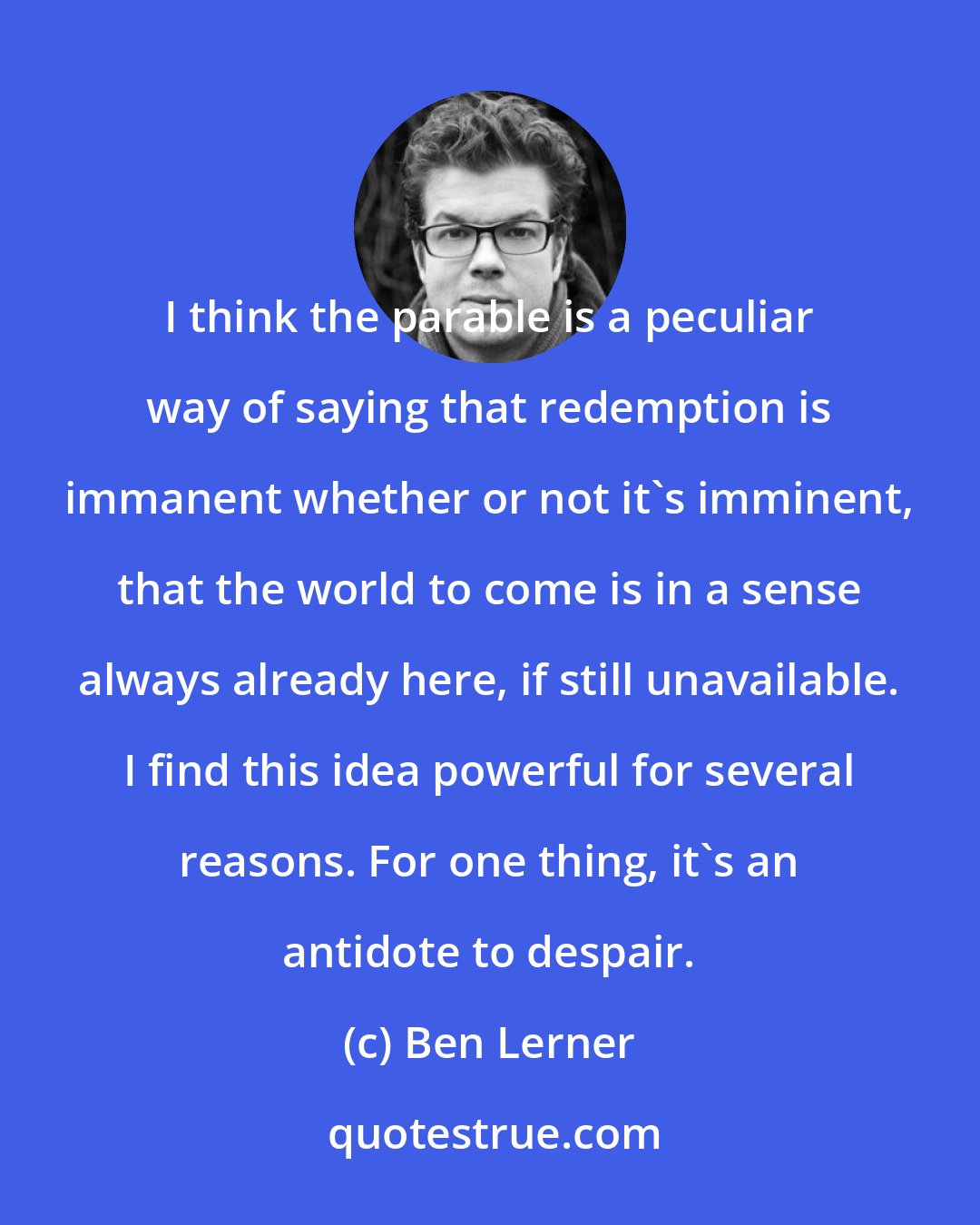 Ben Lerner: I think the parable is a peculiar way of saying that redemption is immanent whether or not it's imminent, that the world to come is in a sense always already here, if still unavailable. I find this idea powerful for several reasons. For one thing, it's an antidote to despair.