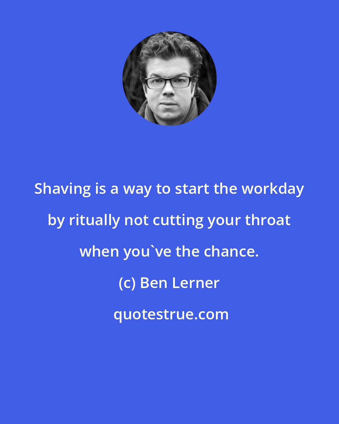 Ben Lerner: Shaving is a way to start the workday by ritually not cutting your throat when you've the chance.