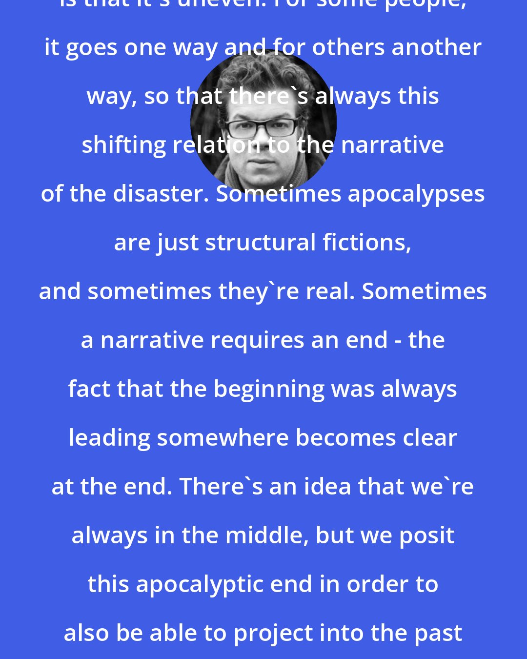 Ben Lerner: The strange thing about the apocalypse is that it's uneven. For some people, it goes one way and for others another way, so that there's always this shifting relation to the narrative of the disaster. Sometimes apocalypses are just structural fictions, and sometimes they're real. Sometimes a narrative requires an end - the fact that the beginning was always leading somewhere becomes clear at the end. There's an idea that we're always in the middle, but we posit this apocalyptic end in order to also be able to project into the past or the beginning. I think that's true and false.