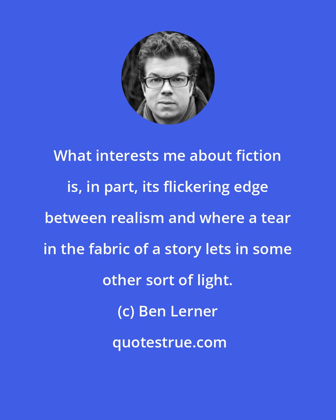 Ben Lerner: What interests me about fiction is, in part, its flickering edge between realism and where a tear in the fabric of a story lets in some other sort of light.