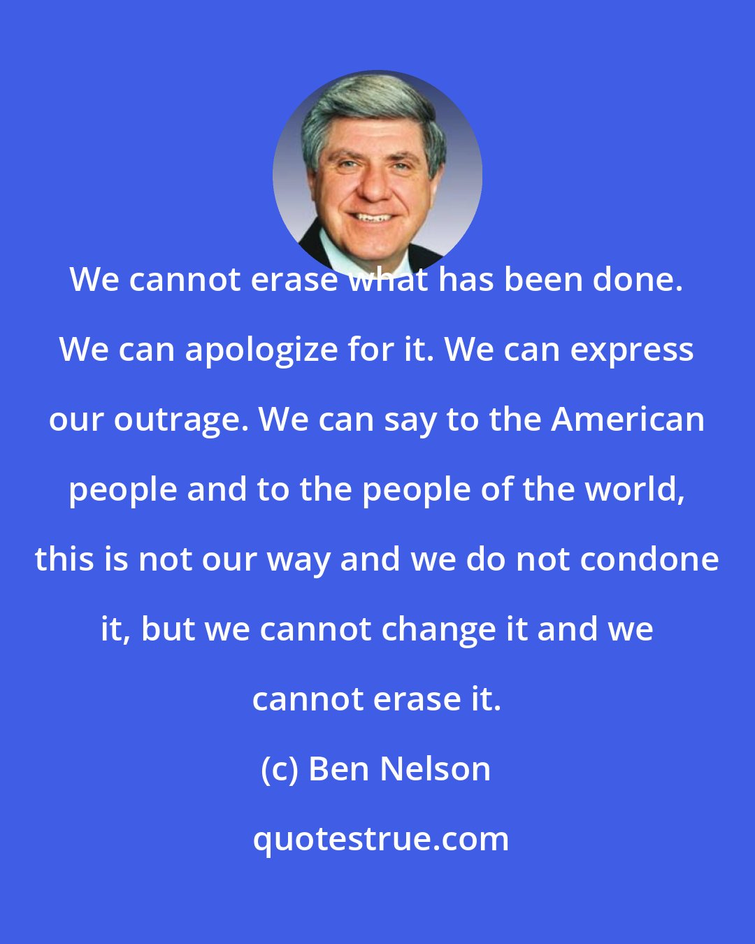 Ben Nelson: We cannot erase what has been done. We can apologize for it. We can express our outrage. We can say to the American people and to the people of the world, this is not our way and we do not condone it, but we cannot change it and we cannot erase it.