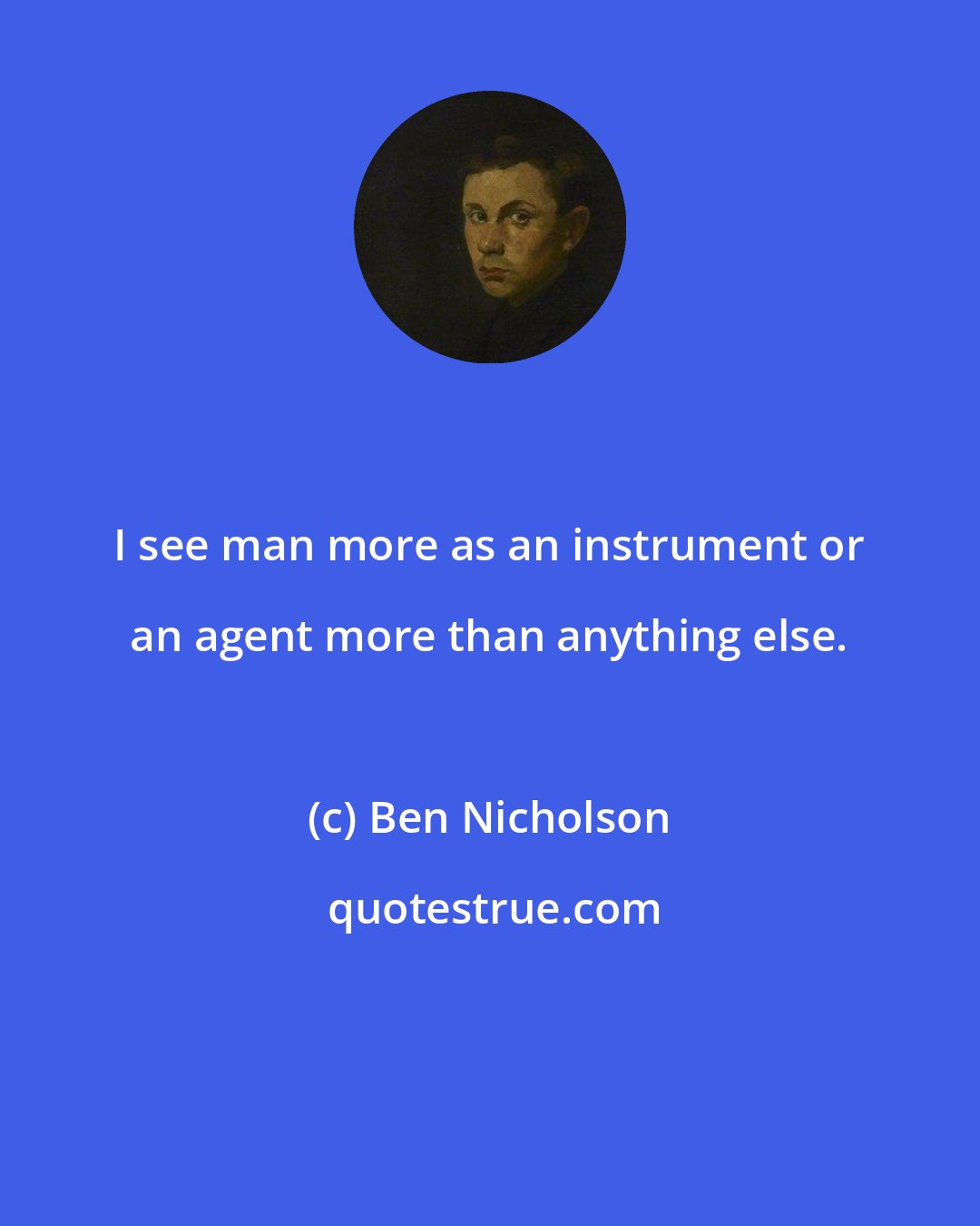 Ben Nicholson: I see man more as an instrument or an agent more than anything else.