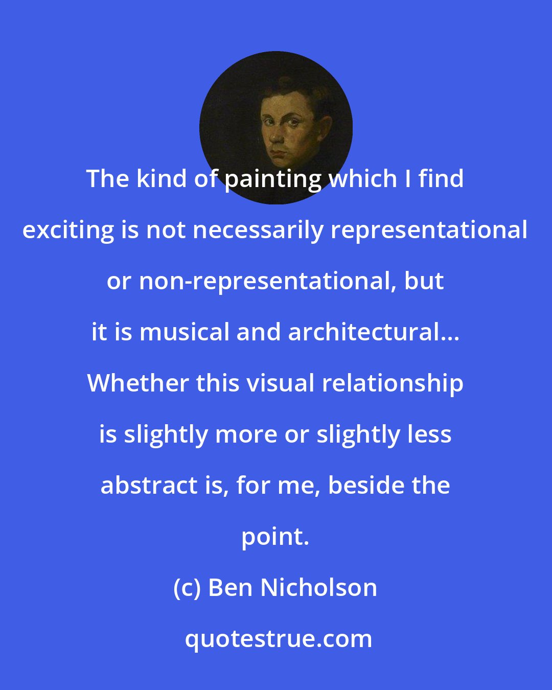 Ben Nicholson: The kind of painting which I find exciting is not necessarily representational or non-representational, but it is musical and architectural... Whether this visual relationship is slightly more or slightly less abstract is, for me, beside the point.