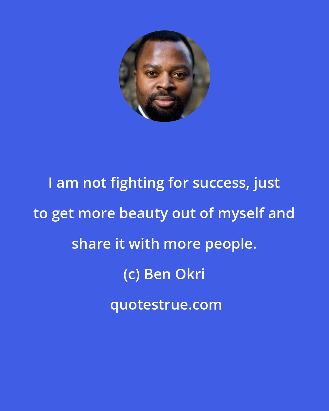 Ben Okri: I am not fighting for success, just to get more beauty out of myself and share it with more people.