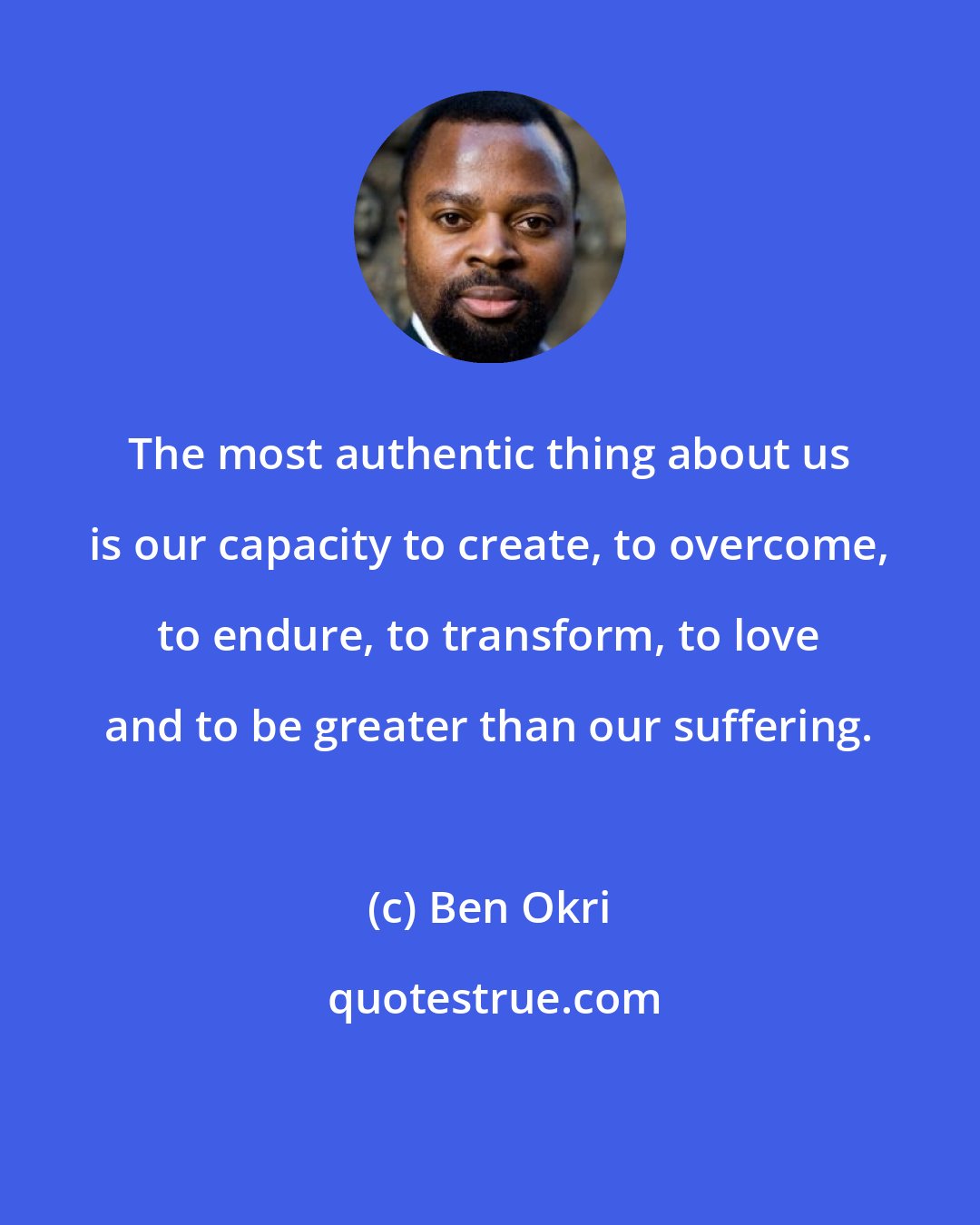 Ben Okri: The most authentic thing about us is our capacity to create, to overcome, to endure, to transform, to love and to be greater than our suffering.