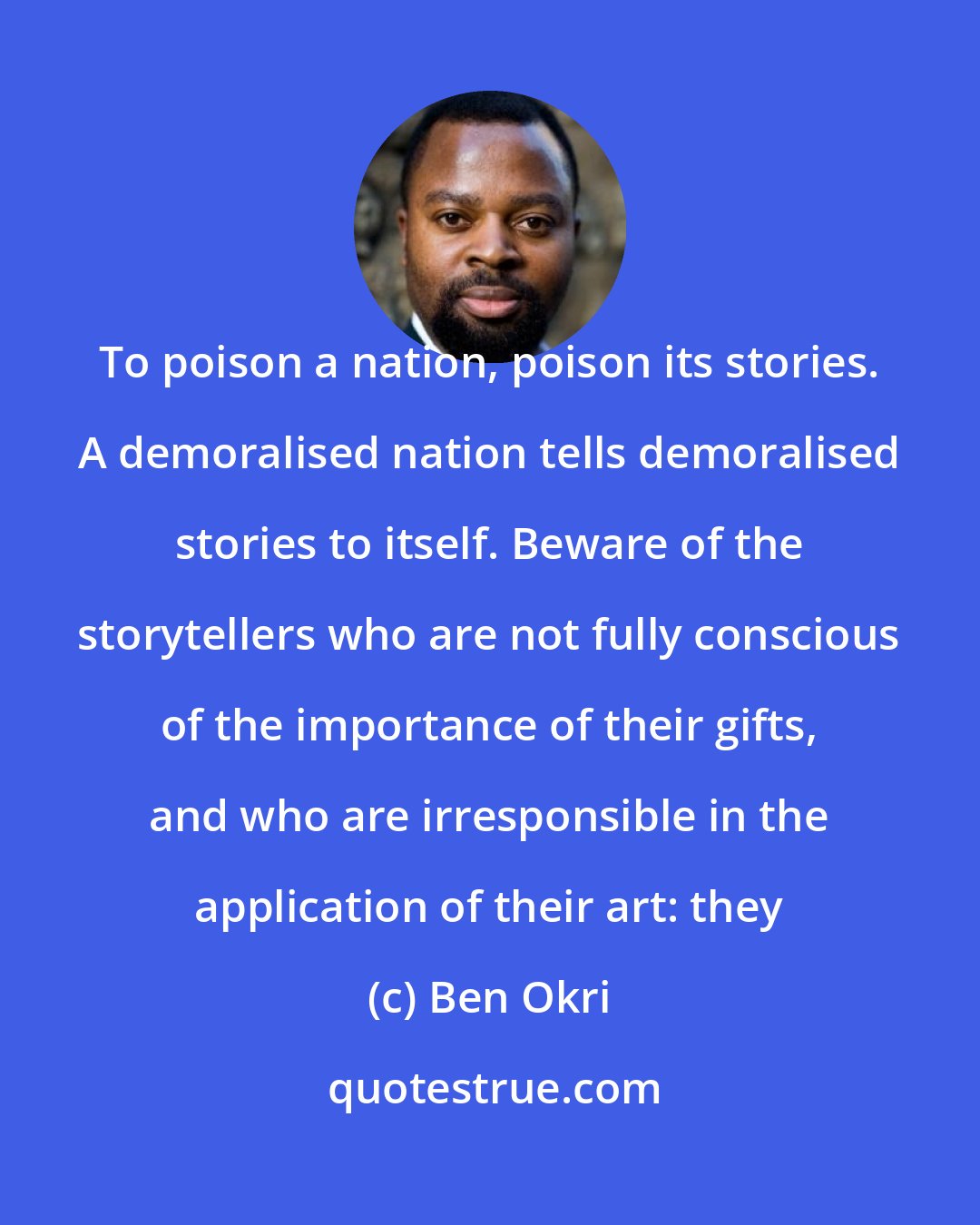 Ben Okri: To poison a nation, poison its stories. A demoralised nation tells demoralised stories to itself. Beware of the storytellers who are not fully conscious of the importance of their gifts, and who are irresponsible in the application of their art: they