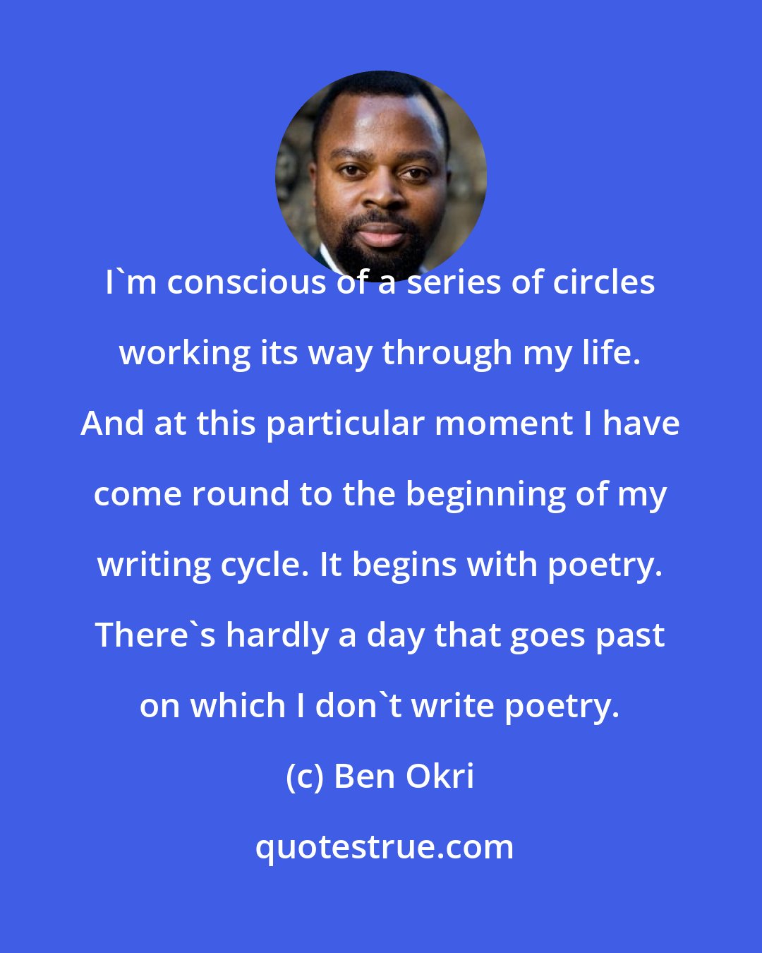 Ben Okri: I'm conscious of a series of circles working its way through my life. And at this particular moment I have come round to the beginning of my writing cycle. It begins with poetry. There's hardly a day that goes past on which I don't write poetry.