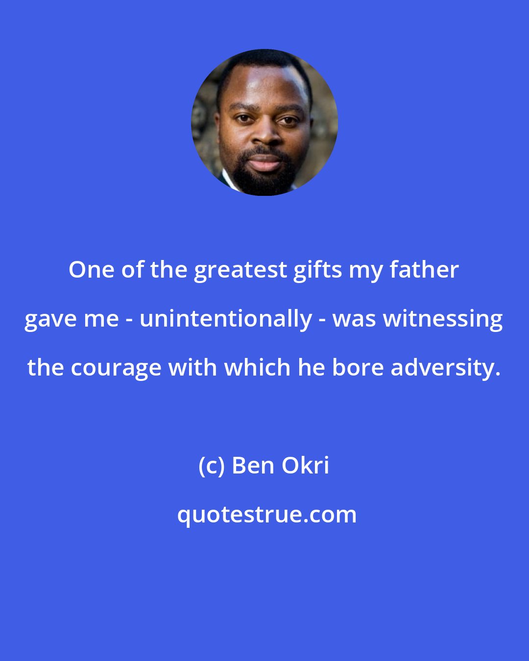 Ben Okri: One of the greatest gifts my father gave me - unintentionally - was witnessing the courage with which he bore adversity.