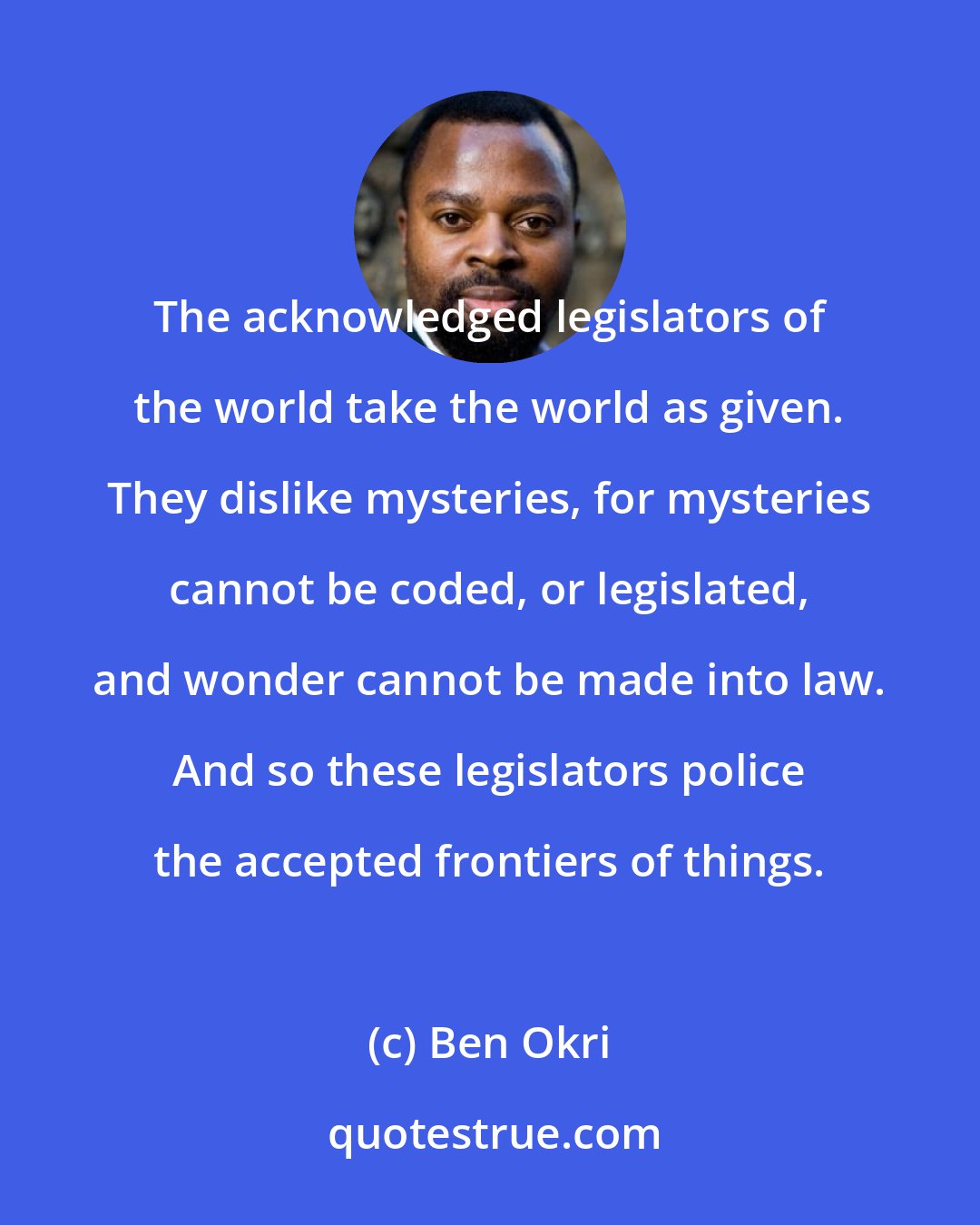 Ben Okri: The acknowledged legislators of the world take the world as given. They dislike mysteries, for mysteries cannot be coded, or legislated, and wonder cannot be made into law. And so these legislators police the accepted frontiers of things.