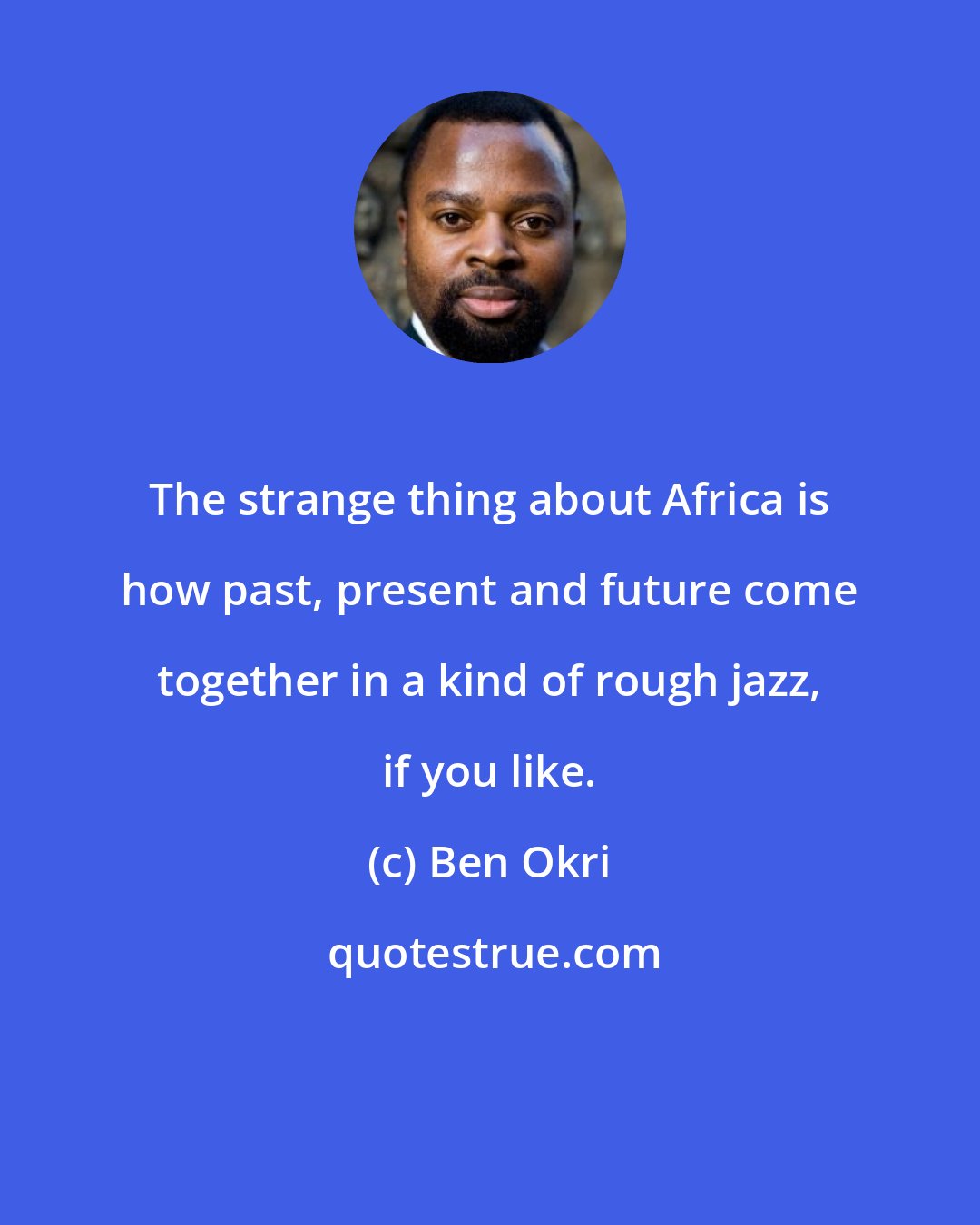 Ben Okri: The strange thing about Africa is how past, present and future come together in a kind of rough jazz, if you like.